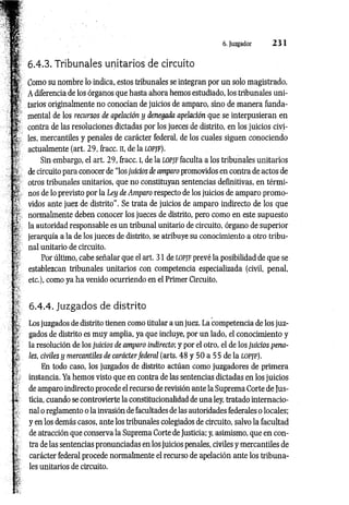 6. Juzgador 2 3 1
6.4.3. Tribunales unitarios de circuito
Como su nombre lo indica, estos tribunales se integran por un solo magistrado.
A diferencia de los órganos que hasta ahora hemos estudiado, los tribunales uni­
tarios originalmente no conocían de juicios de amparo, sino de manera funda­
mental de los recursos de apelación y denegada apelación que se interpusieran en
contra de las resoluciones dictadas por los jueces de distrito, en los juicios civi­
les, mercantiles y penales de carácter federal, de los cuales siguen conociendo
actualmente (art. 29, fracc. n, de la lopjf).
Sin embargo, el art. 29, fracc. I, de la lopjF faculta a los tribunales unitarios
de circuito para conocer de “los juicios de amparo promovidos en contra de actos de
otros tribunales unitarios, que no constituyan sentencias definitivas, en térmi­
nos de lo previsto por la Ley de Amparo respecto de los juicios de amparo promo­
vidos ante juez de distrito". Se trata de juicios de amparo indirecto de los que
normalmente deben conocer los jueces de distrito, pero como en este supuesto
la autoridad responsable es un tribunal unitario de circuito, órgano de superior
jerarquía a la de los jueces de distrito, se atribuye su conocimiento a otro tribu­
nal unitario de circuito.
Por último, cabe señalar que el art. 31 de lopjf prevé la posibilidad de que se
establezcan tribunales unitarios con competencia especializada (civil, penal,
etc.), como ya ha venido ocurriendo en el Primer Circuito.
6.4.4. Juzgados de distrito
Los juzgados de distrito tienen como titular a un juez. La competencia de los juz­
gados de distrito es muy amplia, ya que incluye, por un lado, el conocimiento y
la resolución de los juicios de amparo indirecto; y por el otro, el de los juicios pena­
les, civiles y mercantiles de carácter federal (arts. 48 y 50 a 55 de la lopjf).
En todo caso, los juzgados de distrito actúan como juzgadores de primera
instancia. Ya hemos visto que en contra de las sentencias dictadas en los juicios
de amparo indirecto procede el recurso de revisión ante la Suprema Corte de Jus­
ticia, cuando se controvierte la constitucionalidad de una ley, tratado internacio­
nal o reglamento o la invasión de facultades de las autoridades federales o locales;
y en los demás casos, ante los tribunales colegiados de circuito, salvo la facultad
de atracción que conserva la Suprema Corte de Justicia; y, asimismo, que en con­
tra de las sentencias pronunciadas en los juicios penales, civiles y mercantiles de
carácter federal procede normalmente el recurso de apelación ante los tribuna­
les unitarios de circuito.
 