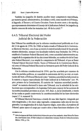 232 Parte 3. Sujetos del proceso
■
i
También los juzgados de distrito pueden tener competencia especializada
por materia (penal, administrativa, de trabajo y civil), como sucede en el Primero,
el Segundo, el Tercero y el Cuarto Circuitos. Fuera de estos casos, y de aquellos
que expresamente determine el Consejo de la Judicatura Federal, los juzgados de
distrito conocen de todas las materias (art. 48 de la l o p jf ) .J2
6.4.5. Tribunal Electoral del Poder
Judicial de la Federación
Este Tribunal fue establecido por la reforma constitucional publicada en el dof
del 22 de agosto de 1 9 96. En 1 988 se había creado el Tribunal de lo Contencio­
so Electoral ( t r ic o e l) , con el que se inició el control jurisdiccional de los procedi­
mientos electorales, aunque con facultades todavía muy limitadas. En 1 990 se
estableció el Instituto Federal Electoral (ife ), como autoridad administrativa en­
cargada de la organización de las elecciones federales, en sustitución de la Comi­
sión Federal Electoral, y se amplió la competencia del Tribunal, al que se llamó
Tribunal Federal Electoral ( t r i f e ) . Tanto el Tribunal de lo Contencioso Electo­
ral como el Tribunal Federal Electoral no formaron parte del Poder Judicial de la
Federación.
Con la reforma constitucional de 19 9 6 , que fue acordada por consenso de
todos los partidos políticos, se consolidó la autonomía del ife y se creó, en susti­
tución del TRIFE, el Tribunal Electoral como “máxima autoridad jurisdiccional en
la materia y órgano especializado del Poder Judicial de la Federación” (art. 99,
párr. primero de la Constitución). El carácter de “máxim a autoridad jurisdic­
cional” en materia electoral lo tiene este Tribunal, con la salvedad de las atri­
buciones que corresponden a la Suprema Corte para conocer de las acciones de
inconstitucionalidad previstas en el art. 105, fracc. n, de la Constitución, a través
de las cuales se puede controvertir la constitucionalidad de las leyes electorales
(supra 2.7.4, numeral 3).
El Tribunal Electoral funciona a través de una Sala Superior, integrada por
siete magistrados, y de cinco salas regionales, compuestas cada una de tres ma­
gistrados. Los magistrados de la Sala Superior eligen, entre ellos, al presidente del
Tribunal, quien ejerce el cargo por cuatro años y tiene funciones similares a las
32 Sobre los órganos del Poder Judicial de la Federación que se han analizado, véase Héctor Fix-Zamu-
dio y José Ramón Cosío, El Poder Judicial en el ordenamiento mexicano, Fondo de Cultura Económica,
México, 1996, p. 154.
 