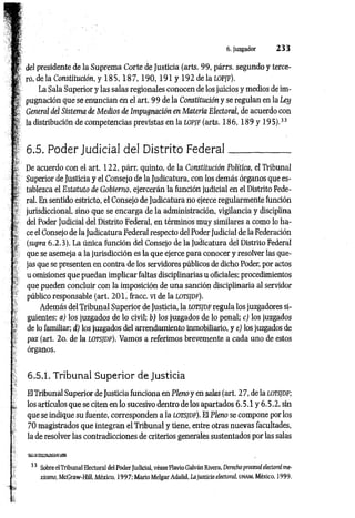 - 6. Juzgador 233
i i del presidente de la Suprema Corte de Justicia (arts. 99, párrs. segundo y terce-
i £ ro, déla Constitución, y 1 8 5 ,1 8 7 ,1 9 0 ,1 9 1 y 192 delatOP/F).
t La Sala Superior y las salas regionales conocen de los juicios y medios de im-
: | pugnación que se enuncian en el art. 99 de la Constitución y se regulan en la Ley
í General del Sistema de Medios de Impugnación en Materia Electoral, de acuerdo con
j*
! la distribución de competencias previstas en la lopjf (arts. 1 8 6 ,1 8 9 y 195).33
; i-
•
" 6.5. Poder Judicial del Distrito Federal____________
„ De acuerdo con el art. 122, párr. quinto, de la Constitución Política, el Tribunal
'£ Superior de Justicia y el Consejo de la Judicatura, con los demás órganos que es-
f, tablezca el Estatuto de Gobierno, ejercerán la función judicial en el Distrito Fede-
‘ I ral. En sentido estricto, el Consejo de Judicatura no ejerce regularmente función
* jurisdiccional, sino que se encarga de la administración, vigilancia y disciplina
; del Poder Judicial del Distrito Federal, en términos muy similares a como lo ha-
} ce el Consejo de la Judicatura Federal respecto del Poder Judicial de la Federación
' (supra 6.2.3). La única función del Consejo de la Judicatura del Distrito Federal
que se asemeja a la jurisdicción es la que ejerce para conocer y resolver las que­
jas que se presenten en contra de los servidores públicos de dicho Poder, por actos
„
■ u omisiones que puedan implicar faltas disciplinarias u oficiales; procedimientos
que pueden concluir con la imposición de una sanción disciplinaria al servidor
público responsable (art. 2 01, fracc. VI de la LOTSJDF).
Además del Tribunal Superior de Justicia, la lotsidf regula los juzgadores si­
guientes: a) los juzgados de lo civil; b) los juzgados de lo penal; c) los juzgados
de lo familiar; d) los juzgados del arrendamiento inmobiliario, y e) los juzgados de
paz (art. 2o. de la lotsjdf). Vamos a referimos brevemente a cada uno de estos
órganos.
6.5.1. Tribunal Superior de Justicia
El Tribunal Superior de Justicia funciona en Pleno y en salas (art. 2 7, de la lotsjdf;
^ los artículos que se citen en lo sucesivo dentro de los apartados 6.5.1 y 6.5.2, sin
que se indique su fuente, corresponden a la lotsjdf). El Pleno se compone por los
70 magistrados que integran el Tribunal y tiene, entre otras nuevas facultades,
la de resolver las contradicciones de criterios generales sustentados por las salas
33 Sobre el Tribunal Electoral del Poder Judicial, véase Flavio Galván Rivera, Derecho procesa! electoral me­
xicano, McGraw-Hill, México, 1997; Mario Melgar Adalid, Lajusticia electora!, unam, México, 1999.
s?
 