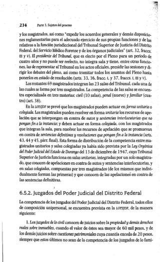 2 3 4 Parte 3. Sujetos del proceso
y los magistrados, así como “expedir los acuerdos generales y demás disposicio­
nes reglamentarias para el adecuado ejercicio de sus propias funciones y de las
relativas a la función jurisdiccional del Tribunal Superior de Justicia del Distrito
Federal, del Servicio Médico Forense y de los órganos judiciales” (art. 32, fraccs.
m y v). El presidente del Tribunal, que es electo por el Pleno para un periodo de
cuatro años y no puede ser reelecto, no integra sala y tiene, entre otras funcio­
nes, las de representar al Tribunal en los actos oficiales, presidir las sesiones y di­
rigir los debates del pleno, así como tramitar todos los asuntos del Pleno hasta
ponerlos en estado de resolución (arts. 3 3 ,3 6 , fracc. i, y 37, fraccs. i, m y v).
Los restantes 69 magistrados integran las 2 3 salas del Tribunal, cada una de
las cuales se forma por tres magistrados. La competencia de las salas se encuen­
tra especializada en tres materias: civil (10salas), penal (nueve) y fam iliar (cua­
tro) (art. 38).
En la LOTSJDF se prevé que los magistrados pueden actuar en form a unitaria o
colegiada. Los magistrados pueden resolver en forma unitaria los recursos de ape­
lación que se interpongan en contra de autos y sentencias interlocutorias que no
pongan fin a la instancia; y deben actuar en forma colegiada, con los magistrados
que integran la sala, para resolver los recursos de apelación que se promuevan
en contra de sentencias definitivas y resoluciones que pongan fin a la instancia (arts.
4 3 ,4 4 y 45, párr. final). Esta forma de distribución de la competencia entre ma­
gistrados unitarios y salas colegiadas ya había sido prevista por la Ley Orgánica
del PoderJudicial del Estado de Durango del 13 de diciembre de 1 9 4 7 , cuyo Tribunal
Superior de Justicia funciona en salas unitarias, integradas por un solo magistra­
do, que conocen de apelaciones en contra de autos y sentencias interlocutorias, y
en salas colegiadas, compuestas por tres magistrados (de los mismos que indivi­
dualmente forman las primeras) y que conocen de las apelaciones en contra de
las sentencias definitivas.
6.5.2. Juzgados del PoderJudicial del Distrito Federal
La competencia de los juzgados del Poder Judicial del Distrito Federal, todos ellos
de composición unipersonal, se encuentra prevista en la lotsjdf, de la manera
siguiente:
1. Los juzgados de lo civil conocen de juicios sobre la propiedad y demás derechos
reales sobre inmuebles, cuando el valor de éstos sea mayor de 6 0 mil pesos, y de
los demás juicios sobre cuestiones patrimoniales cuya cuantía exceda de 20pesos,
siempre que estos últimos no sean de la competencia de los juzgados de lo fami-
 