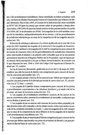 6. Juzgador 2 3 5
liar o del arrendamiento inmobiliario! Estas cantidades se deben actualizar cada
año, con base en el índice Nacional de Precios al Consumidor que el Banco de Mé­
xico determine. Para el año 2005, el Consejo de la Judicatura fijó estas cantidades
en $ 1 9 7 681.00 para los juicios que versen sobre la propiedad y demás dere­
chos reales, y $65 894 .00 para los demás juicios civiles patrimoniales (Acuerdo
V-9/2004, del 14 de diciembre de 2004). Los juzgados de lo civil también cono­
cen de los interdictos, independientemente de su monto, y de los procedimientos
de jurisdicción voluntaria que no sean de la competencia de los juzgados mencio­
nados (art. 50).
El decreto de reformas y adiciones a la lotsjdf publicado en la godf del 24 de
mayo de 2003 suprimió los juzgados de lo concursal y los juzgados de inmatricu-
lación judicial; y atribuyó a los juzgados de lo civil la competencia para conocer de
los juicios de concurso civil y de los procedimientos de jurisdicción voluntaria
sobre información de dominio o de posesión sobre inmuebles que no se encuentren
previamente inscritos en el Registro Público de la Propiedad, y que se siguen pa­
ra obtener dicha inscripción (a la que se llama inmatriculación), de acuerdo con
lo que disponen los arts. 3046 a 3049 del Código Civil vigente en el Distrito Fe­
deral (art. 55, lotsjdf).
La Ley de Concursos Mercantiles, publicada en el d o f del 12 de mayo de 2000,
establece que sólo los jueces de distrito son competentes para conocer de los jui­
cios de concursos mercantiles (art. 17).
2. Los juzgados penales conocen de los procesos por delitos que tengan como
sanción una pena privativa de la libertad que exceda de cuatro años (art. 51, en rela­
ción con el 72, fracc. i, lo tsjd f).
3. Los juzgados de lo familiar tienen competencia para conocer de los juicios
y procedimientos concernientes a Iíis relaciones fam iliares y al estado civil de ¡as
personas, así como de los juicios sucesorios (art. 52).
4. Los juzgados del arrendamiento inmobiliario conocen de los juicios en los
que se controvierta sobre contratos de arrendamiento de inmuebles, cualquiera que
sea su destino y monto (art. 53).
5. Los juzgados de paz en materia civil conocen de juicios sobre propiedad y de­
más derechos reales sobre inmuebles y de los demás juicios civiles cuyo monto no ex­
ceda de las cantidades señaladas en el párr. 1, para los juzgados de lo civil, siempre
que no sean de la competencia de estos últimos ni de los juzgados de lo familiar
o del arrendamiento inmobiliario (art. 71).
8. Los juzgados de paz en materia penal tienen competencia para conocer de los
procesos por delitos sancionados con penas no privativas de libertad o con pena pri­
vativa de libertad hasta de cuatro años (art. 72).
 