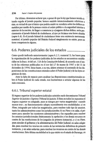 2 3 6 Parte 3. Sujetos del proceso
Por último, deseamos aclarar que, a pesar de que la ley que hemos venido ci­
tando regula al jurado popular, hemos omitido intencionalmente referirnos a
éste, en virtud de que el único que podría emitir su veredicto sobre los delitos co­
metidos por medio de la prensa contra el orden público o la seguridad interior o
exterior de la nación, de llegar a cometerse y a juzgarse dichos delitos, sería pre­
cisamente el jurado federal de ciudadanos, al que ya hicimos una breve alusión
(supra 6.4). Si el jurado federal de ciudadanos tiene una existencia meramente
nominal, el jurado popular del Distrito Federal simplemente no existe, pues no
tiene competencia alguna.
6.6 . Poderes judiciales de los e sta d o s____________
Como quedó indicado anteriormente (supra 6.2.3, numeral 3), las bases para
la organización de los poderes judiciales de los estados se encuentran estable­
cidas en la fracc. ni del art. 116 de la Constitución federal, de acuerdo con el tex­
to de las reformas publicadas en el DOF del 17 de marzo de 1987 y del 31 de
diciembre de 1 9 9 4 . Estas bases, a su vez, deben orientar el contenido de las dis­
posiciones de las constituciones estatales sobre el Poder Judicial y de las leyes or­
gánicas de éste.
Ante la falta de espacio para analizar las disposiciones constitucionales so­
bre el Poder Judicial de cada estado, nos limitaremos a señalar algunas de las
más comunes.
6.6.1. Tribunal superior estatal
El órgano superior de los poderes judiciales estatales suele denominarse Tribunal
Superior de Justicia o Supremo Tribunal de Justicia. Si bien en todos los supuestos el
órgano superior es colegiado, pues se integra por varios magistrados -cuando
menos tres-, su funcionamiento adopta normalmente tres modalidades: a) en
Pleno, integrado por todos los magistrados, para resolver todo tipo de asuntos,
tanto los administrativos como los jurisdiccionales: b) en Pleno y en salas, el pri­
mero para atender las cuestiones administrativas y las segundas para resolver
los asuntos jurisdiccionales (básicamente la apelación y los demás recursos en
contra de las resoluciones de los juzgados de primera instancia), y c) en Pleno,
para atender el gobierno y la administración del Poder Judicial; en salas colegia­
das, para resolver los recursos en contra de las sentencias definitivas de primera
instancia, y en salas unitarias, para resolver los recursos en contra de las demás
resoluciones. Esta última modalidad es la que existe en el estado de Durango, en
 