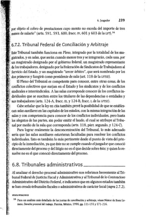 6. Juzgador 2 3 9
por objeto el cobro de prestaciones cuyo monto no exceda del importe de tres
meses de salario” (arts. 591, 593, 600, fracc. IV, 601 y 603 de la lft),36
6.7.2. Tribunal Federal de Conciliación y Arbitraje
Este Tribunal también funciona en Pleno, integrado por la totalidad de los ma­
gistrados, y en salas, que serán cuando menos tres y se integrarán, cada una, por
un magistrado designado por el gobierno federal, un magistrado representante
de los trabajadores, designado por la Federación de Sindicatos de Trabajadores al
Servicio del Estado, y un magistrado “tercer árbitro”, que será nombrado por los
dos primeros y fungirá como presidente de sala (art. 118 de la l f t s e ).
El Pleno del Tribunal es competente para conocer, entre otras cosas, de los
conflictos colectivos que surjan en el Estado y los sindicatos y de los conflictos
6sindicales e intersindicales. A las salas corresponde conocer de los conflictos in­
dividuales que se susciten entre los titulares de las dependencias o entidades y
sus trabajadores (arts. 124-A , fracc. m, y 124-B, fracc. i, de la lftse).
Cabe señalar que la ley en cita también prevé la posibilidad de que se establez­
can salas auxiliares en las capitales de los estados, con la misma integración de las
salas y con competencia para conocer de los conflictos individuales, pero hasta
los alegatos de las partes, sin poder emitir el laudo, el cual se atribuye al Tribu­
nal por medio de la sala que corresponda (arts. 118, párr. segundo, y 124-C).
Para lograr realmente la desconcentración del Tribunal, lo más adecuado
sería que las salas auxiliares estuvieran facultadas para resolver los conflictos
individuales. Esto es también lo más pertinente desde el punto de vista del prin­
cipio de la inmediación, ya que éste no se cumple cuando el juzgador que conoció
directamente del proceso y del litigio no es el que decide sobre éste; y quien lo re­
suelve no es el que conoció directamente del proceso.
i
* 6.8. Tribunales adm inistrativos.
Al analizar el derecho procesal administrativo nos referimos brevemente al Tri­
bunal Federal de Justicia Fiscal y Administrativa y al Tribunal de lo Contencioso
Administrativo del Distrito Federal, e indicamos que en algunos estados también
se han creado tribunales fiscales o administrativos de carácter local (supra 2.7.2).
36
Para un análisis más detallado de las juntas de conciliación y arbitraje, véase Néstor de Buen Lo­
zano, Derecho procesal del trabajo, Porrúa, México, 1990, pp. 111-155 y 171-216.
 
