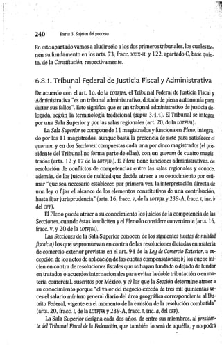 2 4 0 Parte 3. Sujetos del proceso
En este apartado vamos a aludir sólo a los dos primeros tribunales, los cuales tier
nen su fundamento en los arts. 73, fracc. x x ix - h , y 122, apartado C, base quin­
ta, de la Constitución, respectivamente.
6.8.1. Tribunal Federal de Justicia Fiscal y Administrativa
.'í
De acuerdo con el art. lo. de la lotfjfa, el Tribunal Federal de Justicia Fiscal y
Administrativa “es un tribunal administrativo, dotado de plena autonomía para
dictar sus fallos". Esto significa que es un tribunal administrativo de justicia de­
legada, según la terminología tradicional (supra 3.4.4). El Tribunal se integra
por una Sala Superior y por las salas regionales (art. 20, de la lotfjfa).
La Sala Superior se compone de 11 magistrados y funciona en Pleno, integra­
do por los 11magistrados, aunque basta la presencia de siete para satisfacer el
quorum; y en dos Secciones, compuestas cada una por cinco magistrados (el pre­
sidente del Tribunal no forma parte de ellas), con un quorum de cuatro magis­
trados (arts. 12 y 17 de la lotfjfa). El Pleno tiene funciones administrativas, de
resolución de conflictos de competencias entre las salas regionales y conoce,
además, de los juicios de nulidad que decida atraer a su conocimiento por esti­
mar “que sea necesario establecer, por primera vez, la interpretación directa de
una ley o fijar el alcance de los elementos constitutivos de una contribución,
hasta fijar jurisprudencia” (arts. 16, fracc. v, de la lotfjfa y 239-A, fracc. r, inc. b
del c f f ) .
El Pleno puede atraer a su conocimiento los juicios de la competencia de las
Secciones, cuando éstas lo soliciten y el Pleno lo considere conveniente (arts. 16,
fracc. v, y 20de la lotfjfa).
Las Secciones de la Sala Superior conocen de los siguientes Juicios de nulidad
fiscal: a) los que se promuevan en contra de las resoluciones dictadas en materia
de comercio exterior previstas en el art. 94 de la Ley de Comercio Exterior, a ex­
cepción de los actos de aplicación de las cuotas compensatorias; b) los que se ini­
cien en contra de resoluciones fiscales que se hayan fundado o dejado de fundar
en tratados o acuerdos internacionales para evitar la doble tributación o en ma­
teria comercial, suscritos por México, y c) los que la Sección determine atraer a
su conocimiento porque “el valor del negocio exceda de tres mil quinientas ve­
ces el salario mínimo general diario del área geográfica correspondiente al Dis­
trito Federal, vigente en el momento de la emisión de la resolución combatida"
(arts. 20, fracc. i, de la lotfjfa y 239-A , fracc. i, inc. a, del cff).
La Sala Superior designa cada dos años, de entre sus miembros, al presiden­
te del Tribunal Fiscal de la Federación, que también lo será de aquélla, y no podrá
 