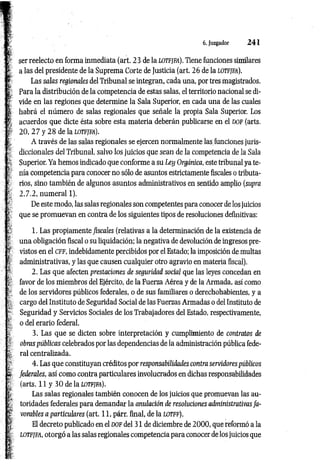 6. Juzgador 2 4 1
ser reelecto en forma inmediata (art. 23 de la lotfjfa). Tiene funciones similares
a las del presidente de la Suprema Corte de Justicia (art. 26 de la lotfjfa).
Las salas regionales del Tribunal se integran, cada una, por tres magistrados.
Para la distribución de la competencia de estas salas, el territorio nacional se di­
vide en las regiones que determine la Sala Superior, en cada una de las cuales
habrá el número de salas regionales que señale la propia Sala Superior. Los
acuerdos que dicte ésta sobre esta materia deberán publicarse en el DOF (arts.
20, 2 7 y 2 8 de la lotfjfa).
A través de las salas regionales se ejercen normalmente las. funciones juris­
diccionales del Tribunal, salvo los juicios que sean de la competencia de la Sala
Superior. Ya hemos indicado que conforme a su Ley Orgánica, este tribunal ya te­
nía competencia para conocer no sólo de asuntos estrictamente fiscales o tributa­
rios, sino también de algunos asuntos administrativos en sentido amplio (supra
2.7.2, numeral 1).
De este modo, las salas regionales son competentes para conocer de los juicios
que se promuevan en contra de los siguientes tipos de resoluciones definitivas:
1. Las propiamente fiscales (relativas a la determinación de la existencia de
una obligación fiscal o su liquidación: la negativa de devolución de ingresos pre­
vistos en el cff, indebidamente percibidos por el Estado: la imposición de multas
administrativas, y las que causen cualquier otro agravio en materia fiscal).
2. Las que afecten prestaciones de seguridad social que las leyes concedan en
favor de los miembros del Ejército, de la Fuerza Aérea y de la Armada, así como
de los servidores públicos federales, o de sus familiares o derechohabientes, y a
cargo del Instituto de Seguridad Social de las Fuerzas Armadas o del Instituto de
Seguridad y Servicios Sociales de los Trabajadores del Estado, respectivamente,
o del erario federal.
3. Las que se dicten sobre interpretación y cumplimiento de contratos de
obras públicas celebrados por las dependencias de la administración pública fede­
ral centralizada.
4. Las que constituyan créditos por responsabilidades contra servidores públicos
federales, así como contra particulares involucrados en dichas responsabilidades
(arts. 11 y 30 de la lotfjfa).
Las salas regionales también conocen de los juicios que promuevan las au­
toridades federales para demandar la anulación de resoluciones administrativas fa­
vorables a particulares (art. 11, párr. final, de la lotff).
El decreto publicado en el DOF del 31 de diciembre de 2 000, que reformó a la
lotfjfa, otorgó a las salas regionales competencia para conocer de los juicios que
 