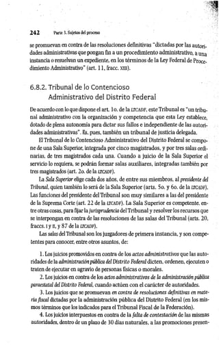 2 4 2 Parte 3. Sujetos del proceso
se promuevan en contra de las resoluciones definitivas “dictadas por las autori­
dades administrativas que pongan fin a un procedimiento administrativo, a una
instancia o resuelvan un expediente, en los términos de la Ley Federal de Proce­
dimiento Administrativo" (art. 11, fracc. xni).
6.8.2. Tribunal de lo Contencioso
Administrativo del Distrito Federal
De acuerdo con lo que dispone el art. lo . de la LTCADF, este Tribunal es “un tribu­
nal administrativo con la organización y com petencia que esta Ley establece,
dotado de plena autonomía para dictar sus fallos e independiente de las autori­
dades administrativas”. Es, pues, también un tribunal de justicia delegada.
El Tribunal de lo Contencioso Administrativo del Distrito Federal se compo­
ne de una Sala Superior, integrada por cinco magistrados, y por tres salas ordi­
narias, de tres magistrados cada una. Cuando a juicio de la Sala Superior el
servicio lo requiera, se podrán formar salas auxiliares, integradas también por
tres magistrados (art. 2o. de la ltcadf).
La Sala Superior elige cada dos años, de entre sus miembros, al presidente del
Tribunal, quien también lo será de la Sala Superior (arts. 5o. y 6o. de la ltcadf).
Las funciones del presidente del Tribunal son muy similares a las del presidente
de la Suprema Corte (art. 22 de la ltcadf). La Sala Superior es competente, en­
tre otras cosas, para fijar la jurisprudencia del Tribunal y resolver los recursos que
se interpongan en contra de las resoluciones de las salas del Tribunal (arts. 20,
fraccs. i y n, y 87 de la ltcadf).
Las salas del Tribunal son los juzgadores de primera instancia, y son compe­
tentes para conocer, entre otros asuntos, de:
1. Los juicios promovidos en contra de los actos administrativos que las auto­
ridades de la administración pública del Distrito Federal dicten, ordenen, ejecuten o
traten de ejecutar en agravio de personas físicas o morales.
2. Los juicios en contra de los actos administrativos de la administración pública
paraestatal del Distrito Federal, cuando actúen con el carácter de autoridades.
3. Los juicios que se promuevan en contra de resoluciones definitivas en mate­
ria fiscal dictadas por la administración pública del Distrito Federal (en los mis­
mos términos que los indicados para el Tribunal Fiscal de la Federación).
4. Los juicios interpuestos en contra de la falta de contestación de las mismas
autoridades, dentro de un plazo de 30 días naturales, a las promociones presen­
 
