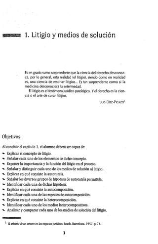 1. Litigio y medios de solución
Es en grado sumo sorprendente que la ciencia del derecho desconoz­
ca, por lo general, esta realidad (el litigio), siendo como en realidad
es, una ciencia de resolver litigios... Es tan sorprendente como si la
medicina desconociera la enfermedad.
El litigio es el fenómeno jurídico patológico. Y el derecho es la cien­
cia o el arte de curar litigios.
Luis D íez-P icazo1
Objetivos
Al concluir el capítulo 1, el alumno deberá ser capaz de:
Explicar el concepto de litigio.
•v Señalar cada uno de los elementos de dicho concepto.
■v Exponer la importancia y la función del litigio en el proceso.
Señalar y distinguir cada uno de los medios de solución al litigio.
-v Explicar en qué consiste la autotutela.
■v Señalar los diversos grupos de hipótesis de autotutela permitida.
■v Identificar cada una de dichas hipótesis.
Explicar en qué consiste la autocomposición.
'v Identificar cada una de las especies de autocomposición.
-v Explicar en qué consiste la heterocomposición.
•v Identificar cada uno de los medios heterocompositivos.
■v Analizar y comparar cada uno de los medios de solución del litigio.
1 El arbitrio de un tercero en los negocios jurídicos, Bosch, Barcelona, 1957, p. 78.
3
 
