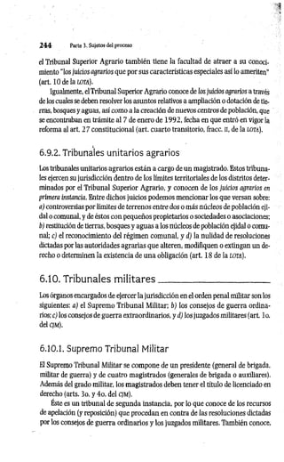 2 4 4 Parte 3. Sujetos del proceso
el Tribunal Superior Agrario también tiene la facultad de atraer a su conoci­
miento “los juicios agrarios que por sus características especiales así lo ameriten"
(art. 10de la lota).
Igualmente, elTribunal Superior Agrario conoce de los juicios agrarios a través
de los cuales se deben resolver los asuntos relativos a ampliación o dotación de tie­
rras, bosques y aguas, así como a la creación de nuevos centros de población, que
se encontraban en trámite al 7 de enero de 1992, fecha en que entró en vigor la
reforma al art. 2 7 constitucional (art. cuarto transitorio, fracc. n, de la lo ta).
i
6.9.2. Tribunales unitarios agrarios
Los tribunales unitarios agrarios están a cargo de un magistrado. Estos tribuna­
les ejercen su jurisdicción dentro de los límites territoriales de los distritos deter­
minados por el Tribunal Superior Agrario, y conocen de los juicios agrarios en
primera instancia. Entre dichos juicios podemos mencionar los que versan sobre;
a) controversias por límites de terrenos entre dos o más núcleos de población eji-
dal o comunal, y de éstos con pequeños propietarios o sociedades o asociaciones;
b) restitución de tierras, bosques y aguas a los núcleos de población ejidal o comu­
nal; c) el reconocimiento del régimen comunal, y d) la nulidad de resoluciones
dictadas por las autoridades agrarias que alteren, modifiquen o extingan un de­
recho o determinen la existencia de una obligación (art. 18 de la lota).
6.10. Tribunales m ilitares__________________________
Los órganos encargados de ejercer la jurisdicción en el orden penal militar son los
siguientes: a) el Supremo Tribunal Militar; b) los consejos de guerra ordina­
rios; c) los consejos de guerra extraordinarios, y d) los juzgados militares (art. 1o.
del cjm).
6.10.1. Supremo Tribunal Militar
El Supremo Tribunal Militar se compone de un presidente (general de brigada,
militar de guerra) y de cuatro magistrados (generales de brigada o auxiliares).
Además del grado militar, los magistrados deben tener el título de licenciado en
derecho (arts. 3o. y 4o. del cjm).
Este es un tribunal de segunda instancia, por lo que conoce de los recursos
de apelación (y reposición) que procedan en contra de las resoluciones dictadas
por los consejos de guerra ordinarios y los juzgados militares. También conoce,
 