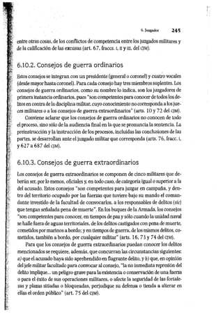 6. Juzgador 2 4 5
|; entre otras cosas, de los conflictos de competencia entre los juzgados militares y
de la calificación de las excusas (art. 67, fraccs. i, Hy ni, del c jm ):
6.10.2. Consejos de guerra ordinarios
g
r Estos consejos se integran con un presidente (general o coronel) y cuatro vocales
(desde mayor hasta coronel). Para cada consejo hay tres miembros suplentes. Los
consejos de guerra ordinarios, como su nombre lo indica, son los juzgadores de
primera instancia ordinarios, pues “son competentes para conocer de todos los de­
litos en contra de la disciplina militar, cuyo conocimiento no corresponda a los jue­
ces militares o a los consejos de guerra extraordinarios” (arts. 10 y 72 del cjm).
Conviene aclarar que los consejos de guerra ordinarios no conocen de todo
el proceso, sino sólo de la audiencia final en la que se pronuncia la sentencia. La
preinstrucción y la instrucción de los procesos, incluidas las conclusiones de las
partes, se desarrollan ante el juzgado militar que corresponda (arts. 76, fracc. I,
y 6 2 7 a 687 del cjm).
6.10.3. Consejos de guerra extraordinarios
Los consejos de guerra extraordinarios se componen de cinco militares que de­
berán ser, por lo menos, oficiales y, en todo caso, de categoría igual o superior a la
del acusado. Estos consejos “son competentes para juzgar en campaña, y den­
tro del territorio ocupado por las fuerzas que tuviere bajo su mando el coman­
dante investido de la facultad de convocarlos, a los responsables de delitos (sic)
que tengan señalada pena de m uerte”. En los buques de la Armada, los consejos
“son competentes para conocer, en tiempos de paz y sólo cuando la unidad naval
se halle fuera de aguas territoriales, de los delitos castigados con pena de muerte,
cometidos por marinos a bordo; y en tiempos de guerra, de los mismos delitos, co­
metidos, también a bordo, por cualquier militar” (arts. 16, 73 y 74 del cjm ).
Para que los consejos de guerra extraordinarios puedan conocer los delitos
mencionados se requiere, además, que concurran las circunstancias siguientes:
a) que el acusado haya sido aprehendido en flagrante delito, y b) que, en opinión
del jefe militar facultado para convocar al consejo, “la no inmediata represión del
delito implique... un peligro grave para la existencia o conservación de una fuerza
o para el éxito de sus operaciones militares, o afecte la seguridad de las fortale­
zas y plazas sitiadas o bloqueadas, perjudique su defensa o tienda a alterar en
ellas el orden público” (art. 75 del cjm).
 