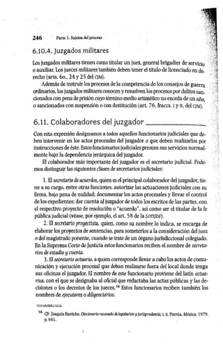2 4 6 Parte 3. Sujetos del proceso
6.10.4. Juzgados militares
Los juzgados militares tienen como titular un juez, general brigadier de servicio
o auxiliar. Los jueces militares también deben tener el titulo de licenciado en de­
recho (arts. 6o„ 2 4 y 2 5 del CJM).
Además de instruir los procesos de la competencia de los consejos de guerra
ordinarios, los juzgados militares conocen y resuelven los procesos por delitos san­
cionados con pena de prisión cuyo término medio aritmético no exceda de un año,
o sancionados con suspensión o con destitución (art. 76, fraccs. I y II, del c jm ).
6.11. Colaboradores del juzgador__________________
Con esta expresión designamos a todos aquellos funcionarios judiciales que de­
ben intervenir en los actos procesales del juzgador o que deben realizarlos por
instrucciones de éste. Estos funcionarios judiciales prestan sus servicios normal­
mente bajo la dependencia jerárquica del juzgador.
El colaborador más importante del juzgador es el secretario judicial. Pode­
mos distinguir las siguientes clases de secretarios judiciales:
1. El secretario de acuerdos, quien es el principal colaborador del juzgador, tie­
ne a su cargo, entre otras funciones, autorizar las actuaciones judiciales con su
firma, bajo pena de nulidad; documentar los actos procesales y llevar el control
de los expedientes; dar cuenta al juzgador de todos los escritos de las partes, con
el respectivo proyecto de resolución o “acuerdo", así como ser el titular de la fe
pública judicial (véase, por ejemplo, el art. 58 de la LOTSJDF).
2. El secretario proyectista, quien, como su nombre lo indica, se encarga de
elaborar los proyectos de sentencias, para someterlos a la consideración del juez
o del magistrado ponente, cuando se trate de un órgano jurisdiccional colegiado.
En la Suprema Corte de Justicia estos funcionarios reciben el nombre de secreta­
rios de estudio y cuenta.
3. El secretario actuario, a quien corresponde llevar a cabo los actos de comu­
nicación y ejecución procesal que deban realizarse fuera del local donde tenga
sus oficinas el juzgador. El nombre de este funcionario proviene del latín actua­
rais, con el que se designaba al oficial que redactaba las actas públicas y las de­
cisiones o los decretos de los jueces.3
8Estos funcionarios reciben también los
nombres de ejecutores o diligencíanos.
TBXBBBSSMBZSSBSa
38 Cfr. Joaquín Escriche, Diccionario razonado de legislación y jurisprudencia, t. n, Porrúa, México, 1979,
p. 641.
 