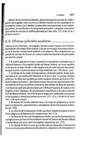 i}
jtf Además de los secretarios judiciales, algunas leyes prevén otro tipo de colabo-
m radores del juzgador, como ocurre en el Distrito Federal con los conciliadores en
r los juzgados civiles y de lo familiar, quienes deben estar presentes en las audien-
|, cias previas, de conciliación y de excepciones procesales, y proponer a las partes
s ilhsrnafívaQ Hp snlnrinn al rnnflir.tn nlanfpgdo por ellas (arts. 272-A del CPCDF y
p - 6. Juzgador 2 4 7
| 6.12. Oficinas judiciales auxiliares_________________
Además de los tribunales y los juzgados, las leyes suelen regular otras oficinas,
5
^ dependientes del mismo Poder Judicial, a las que se encargan funciones auxilia-
% res de la función jurisdiccional atribuida a los primeros. Para proporcionar un
ñ ejemplo de este tipo de oficinas, nos vamos a referir brevemente a las principales
que prevé la LOTSJDF:
; fí: 1. El Archivo Judicial, en el que se guardan los expedientes concluidos por el
; | Tribunal Superior y los juzgados locales del Distrito Federal, así como aquellos
r en los que no se haya llevado a cabo ningún acto procesal durante seis meses,
aunque el juicio o el procedimiento no haya terminado (art. 150, fraccs. I y n).
2. La Oficina de los Anales de Jurisprudencia y del Boletín Judicial. Anales de Ju-
■, risprudencifl es una publicación bimestral en la que se dan “a conocer estudios
- jurídicos y los fallos más notables que sobre cualquier materia pronuncie el Tri­
bunal Superior de Justicia". Esta oficina incluye una sección especial para el Bo­
letín Judicial, en el que se publican, durante los días hábiles, las listas de acuerdos
o resoluciones judiciales pronunciados por el Tribunal Superior de Justicia y los
juzgados civiles, familiares, del arrendamiento inmobiliario y de paz en materia
civil del Distrito Federal, con el fin de que se tengan por notificadas a las partes,
en las hipótesis y términos previstos en los arts. 1 2 3 ,1 2 5 y 126 del cpcdf (arts.
161 a 166 de la lots/df).
3. El Instituto de Estudios Judiciales tiene a su cargo los programas y cursos
para la preparación, especialización y actualización de los funcionarios judicia­
les (art. 180).
4. La Dirección de Consignaciones Civiles, que tiene competencia para conocer
de las diligencias preliminares de consignaciones (art. 172).
5. La Dirección de Turno de Consignaciones Penales, que recibe diariamente las
consignaciones que hace la Procuraduría General de Justicia del Distrito Federal
y las distribuye por turno entre los juzgados competentes (art. 174).
6. La Oficialía de Partes Común, que recibe todas las demandas y escritos con
los que se inicien procedimientos judiciales de la competencia de los juzgados ci-
60 de la lots/df).
 