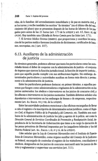 2 4 8 Parte 3. Sujetos del proceso
viles, de lo familiar, del arrendamiento inmobiliario y de paz en materia civil, y
se los turna; y recibe también los escritos “de término" (en el último día del ven­
cimiento del plazo) que se presenten después de las horas de labores de los juz­
gados pero antes de las 21 horas (art. 173 de la lotsjd f y art. 65, fracc. m, del
cpcdf). Hay también una Oficialía de Partes Común para las Salas (art. 171).
7. El Servicio Médico Forense (semefo), que proporciona y coordina los ser
cios de los peritos médico forenses (rendición de dictámenes, certificados de lesio­
nes, necropsias, etc.) (art. 107).
6.13. Auxiliares de la administración
de ju sticia ;
En términos generales, podemos afirmar que tanto los particulares como las auto­
ridades tienen el deber de cooperar con la administración de justicia -e l conjunto
de órganos que ejercen la función jurisdiccional, la función de impartir justicia-,
para que aquélla pueda cumplir con sus atribuciones legales. Sin embargo, de­
terminados particulares y autoridades auxilian en forma más directa y perma­
nente a la administración de justicia.
Entre los particulares podemos destacar, en primer término, a aquellas per­
sonas que fungen como administradores o vigilantes de la administración en los
juicios universales; los síndicos e interventores en los juicios de concurso civil, y
los albaceas e interventores en los juicios sucesorios. También debemos señalar a los
depositarios e interventores en los embargos de bienes o de empresas, respectiva­
mente (art. 4o. fraccs. vn y vra, de la lotsjdf).
Entre las autoridades podemos mencionar a las oficinas encargadas de llevar
a cabo el registro o la inscripción de determinados actos jurídicos, como el Regis­
tro Civil, el Registro Público de ¡a Propiedad y del Comercio, etc. También son auxi­
liares de la administración de justicia los jefes y agentes de la policía, así como la
Dirección General de Servicios Coordinados de Prevención y Readaptación Social, de­
pendencia de la Secretaría de Gobernación que tiene a su cargo la ejecución de
las penas privativas de libertad impuestas por los juzgadores federales y los del
Distrito Federal (art. 4o„ fraccs. i, in, iv y ex, de la lotsjdf).
Cabe señalar que la Ley de Concursos Mercantiles creó el Instituto de Especia­
listas de Concursos M ercantiles, como órgano auxiliar del Consejo de la Judicatu­
ra Federal, encargado de controlar el registro de los visitadores, conciliadores y
síndicos, designarlos en los juicios de concurso mercantil ante los jueces de dis­
trito y reglamentar y supervisar sus servicios (art. 311).
 