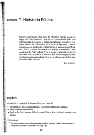■ ■ 7. Ministerio Público
Nuestra Constitución actual hace del Ministerio Público federal uri
órgano del Poder Ejecutivo... Más aún, la Constitución de 1917 hizo
del Procurador General de la República el abogado consultor o con­
sejero jurídico del Gobierno, es decir, del Poder Ejecutivo... En estas
condiciones, no puede haber independencia ni autonomía del Minis­
terio Público y esto es la causa de que no haya una verdadera inde­
pendencia del Poder judicial. Y no se logrará la total independencia
del Poder judicial mientras el Procurador de justicia sea precisamen­
te el funcionario encargado de llevar la voz y hacer cumplir los man­
datos del Poder Ejecutivo.
Luis C abrera1
Objetivos
Al concluir el capítulo 7, el alumno deberá ser capaz de:
-v Identificar los antecedentes externos e internos del Ministerio Público.
-v Definir al Ministerio Público.
■v Explicar las funciones que dicho órgano del Estado tiene en el ordenamiento me­
xicano.
1 “La misión constitucional del Procurador General de la República” (1932), Obras completas, t. i,
Obra jurídica, Ediciones Oasis, México, 1972, pp. 7 y 8.
 