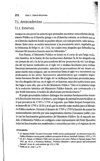 2 5 2 Parte 3. Sujetos del proceso
7.1. A ntecedentes______ ________________________ _
7.1.1. Externos
Aunque no son pocos los autores que pretenden encontrar antecedentes del Mi­
nisterio Público en el derecho griego o en el derecho romano, es evidente que es
en el derecho medieval donde se pueden ubicar, con toda precisión, tales antece­
dentes. Entre otros, se suelen m encionar a los procuratores nostri, regulados por
la Ordenanza de Felipe iv, de 1 3 0 2 , los cuales eran abogados que defendían los
intereses del monarca francés ante los tribunales.2
Para Rassat, el Ministerio Público se formó en el curso de una larga evolu­
ción histórica, de la fusión de dos instituciones distintas: la de los abogados del
rey (avocats du roí) y la de los procuradores del rey (procureurs du roí). Los aboga­
dos del rey fueron instituidos en el siglo xiv y estaban facultados para realizar
funciones meramente procesales, mientras los procuradores del rey tienen orí­
genes mucho más antiguos, que se remontan hasta el siglo vn y encuentran sus
predecesores en los saions, funcionarios administrativos que cumplían impor­
tantes funciones fiscales. En el siglo xiv se atribuyen funciones procesales pena­
les a los abogados del rey; en el siglo XVI se fusionan estas dos instituciones para
dar lugar a una sola, que es la del Ministerio Público.3 Ésta es la primera etapa
de la evolución histórica del Ministerio Público francés, que corresponde a lo
que Nobili denomina el modelo del absolutismo prerrevolucionario.é
El propio procesalista italiano distingue dos modelos fundamentales duran­
te la Revolución francesa: el primero, que designa de potestad acusatoria difusa, es
el que prevaleció d e l 7 8 9 a l 7 9 9 ;e l segundo, que llama burgués bonapartista,
se desarrolló de 1799 a 1 810 y es el que ha servido como modelo para el Ministe­
rio Público moderno. Durante el decenio de 1789 a 1799 la función de acusar fue
sustancialmente ejercida por una magistratura electiva (l'acusateur public), jun­
to con los funcionarios gubernativos del Ministerio Público. En el segundo mo­
delo, el Ministerio Público se configura como representante del Poder Ejecutivo;
todos los funcionarios son nombrados y removidos por éste; y el régimen de res­
2 C/r. Massimo Nobili, “
Accusa eburocrazia. Proñlo storico-costituzionale’', en Giovanni Conso (ed.),
Pubblica Miitistero e accusapénate; problemi e prospetíive di ri[forma, Zanichelli, Bolonia, 1979, p. 105.
3 C/r. M. L. Rassat, Le Ministére Public entre son passé et son avenir. Pichón et Durand-Auzias, París,
1967, pp. 16-23; y Francesca Molinari, “Pubblico Ministero e azione penale neU’ordinamento
francese", en op. cit., nota anterior, pp. 195 y 196.
4 Nobili, op. cit., nota 2, p. 95.
 