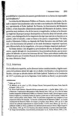 7. Ministerio Público 2 5 3
ponsabilidad se concentra de m anera prevaleciente en su forma de responsabili­
dad disciplinaria.5
La evolución del Ministerio Público en Francia, como en otros países, ha lle­
vado a separar funcionalmente cada vez más a esa institución del Poder Ejecuti­
vo y aproximarla al Poder Judicial. En Francia, los funcionarios del Ministerio
Público, si bien dependen administrativamente del Ministerio de Justicia, tienen
garantías muy similares a las de los jueces y magistrados, incluso se les denomi­
na magistrats du parquet (porque desempeñan su función abajo del estrado, sobre
el piso), pata distinguirlos de los magistrats du siége (que ejercen su función en su
asiento, sobre el estrado), como se llam a a los jueces y magistrados.6 En Italia,
donde el Ministerio Público no depende del Poder Ejecutivo sino del Poder Judi­
cial, a los funcionarios del primero se les suele denominar magistrati requirenti,
para diferenciarlos de los juzgadores, a los que se designa magistrati giudicanti.7
En forma similar a los abogados y procuradores del rey, en España se cono­
cieron, a partir del siglo xiv, los prom otores y los procuradoresfiscales, que se encar­
gaban de defender en juicio los intereses del rey.8 Estos antecedentes medievales
influyeron para que el nombre francés de la institución fuera traducido en Espa­
ña como Ministerio Fiscal.
7,1.2. Internos
Por la influencia española, en los diversos textos constitucionales y legales mexi­
canos de la primera mitad del siglo xix se aludió a los fiscales y a los promotores
fiscales, a los que se ubicaba dentro del Poder Judicial. Todavía en la Constitución
de 1 8 5 7 se preveía que en la Suprema Corte habría un fiscal y un procurador
*t«BuaE£usra
5 Ibidem, pp. 99-112.
6 Cfr. Molinari, op. cit., nota 3, p. 198; y Enrique Véscovi, Teoría general del proceso, Temis, Santa Fe
de Bogotá, 1984, p. 175.
7 Cfr. Enrico Tullio Liebman, Manrnle di diritto processuale civile, 1.1
, Giuffré, Milán, 1980, p. 117;
y Pizzorusso, L'organiizaiione della giustizia in Italia, Einaudi, Turín, 1982, pp. 103 y 104. Un valioso
análisis comparativo del Ministerio Público en Alemania, Francia e Italia, y de sus órganos equiva­
lentes en Inglaterra y en Estados Unidos de América, puede verse en Cario Guarnieri, Pubblico Mi-
nistero e sistema político, CEDAM, Padua, 1984. Un panorama comparativo muy completo es el que
proporciona Héctor Fix-Zamudio, “La función constitucional del Ministerio Público’’, en Función
constitucional del Ministerio Público: tres ensayos y un epílogo, unam , México, 2002, pp. 42-53. Este
artículo fue publicado originalmente en Anuario Jurídko, v/1978, unam , México, pp. 145-195; y
publicado también en Temas y problemas de la administración de justicia en México, Miguel Ángel Po-
rrúa, México, 1985, pp. 99-110. Nuestras citas estarán referidas a la primera obra mencionada.
8 Cfr. Sergio García Ramírez, Curso de derecho procesal penal, 5a. ed., Porrúa, México, 1989, p. 254.
 