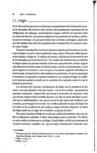 4 Parte 1. Introducción
1.1. Litigio____________________________________ _____
En la vida social las personas se relacionan normalmente sobre la base del acuer­
do de voluntades, del convenio o del contrato, del cumplimiento espontáneo de sus
obligaciones. Sin embargo, eventualmente surgen conflictos de intereses entre
los sujetos de derecho: una persona afirma ser la propietaria de un bien y preten­
de que se le entregue, y la que posee dicho bien se resiste a entregarlo, aduciendo
que ella también tiene título de propiedad sobre el mismo bien. Es entonces cuan­
do surge el litigio.
Francesco Carnelutti fue uno de los primeros autores que formularon un con­
cepto de litigio, el cual ha sido considerado como clásico. Para este célebre proce-
salista italiano, el litigio es “el conflicto de intereses calificado por la pretensión de uno
de los interesados y la resistencia del otro".2 El conflicto de intereses sólo se convierte
en litigio cuando una persona formula contra otra una pretensión, es decir, exige la
subordinación del interés ajeno al interés propio; y frente a esa pretensión, la otra
parte expresa su resistencia, o sea, se opone a la misma, negando subordinar su
interés propio al interés hecho valer mediante la pretensión. Si ante la pretensión
de la primera, la segunda no opusiera resistencia, no surgiría el litigio; el conflic­
to de intereses quedaría resuelto por la sumisión de la persona contra la cual se
formuló la pretensión.
Los elementos del concepto carneluttiano de litigio son la existencia de dos
sujetos -uno que pretende y otro que resiste- y de un bien jurídico -que puede ser
material o inmaterial-, respecto del cual versan la pretensión y la resistencia. Cada
uno de estos sujetos recibe el nombre de parte; con ello se indica más bien su posi­
ción que su individualidad, o sea, que es uno de los dos sujetos del conflicto y, por
lo mismo, queforma parte de un todo. No se debe confundir el sujeto del litigio con
el hombre; en los conflictos en que están en juego intereses colectivos, el sujeto
del litigio puede ser, en lugar de un hombre, un grupo de ellos.3
Pero para Carnelutti el litigio no es sólo un conflicto de intereses, sino un con­
flicto jurídicamente calificado, es decir, trascendente para el derecho.4 En efecto,
no todo conflicto de intereses es un litigio. Puede haber conflictos de intereses de
carácter económico, científico, etc., que no estén tutelados por el derecho; con-
•¡mmsxssBms
2 Francesco Carnelutti, Sistema de derecho procesal civil, trad. Niceto Alcalá-Zamora y Castillo y San­
tiago Sentís Melendo, uteha, Buenos Aires, 1 9 4 4 ,1.1
, p. 44.
3 Ibiém, t. [i, pp. 4 y 5.
4 Ibidem, t. n, p. 4.
 