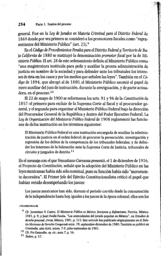 2 5 4 Parte 3. Sujetos del proceso
general. Fue en la Ley de Jurados en Materia Criminal para el Distrito Federal de
1869 donde por vez primera se consideró a los promotores fiscales como “repre­
sentantes del Ministerio Público" (art. 23).9
En el Código de Procedimientos Penales para el Distrito Federal y Territorio de Ba­
ja California de 18 8 0 se sustituyó la denominación promotor fiscal por la de Mi­
nisterio Público. El art. 28 de este ordenamiento definía al Ministerio Público como
“una magistratura instituida para pedir y auxiliar la pronta administración de
justicia en nombre de la sociedad y para defender ante los tribunales los intere­
ses de ésta en los casos y por los medios que señalen las leyes". También en el Có­
digo de 1894, que abrogó al de 1880, el Ministerio Público asumió el papel de
mero auxiliar del juez de instrucción, durante la averiguación, y de parte acusa­
dora, en el proceso.10
El 22 de mayo de 1900 se reformaron los arts. 91 y 96 de la Constitución de
1857: el primero para excluir de la Suprema Corte al fiscal y al procurador ge­
neral, y el segundo para organizar al Ministerio Público Federal bajo la dirección
del Procurador General de la República y dentro del Poder Ejecutivo Federal. La
Ley de Organización del Ministerio Público Federal de 1 908 reglamentó las funcio­
nes de dicha institución en los términos siguientes:
El Ministerio Público Federal es una institución encargada de auxiliar la adminis­
tración de justicia en el orden federal; de procurar la persecución, investigación y
represión de los delitos de la competencia de los tribunales federales; y de defen­
der los intereses de la federación ante la Suprema Corte de Justicia, tribunales de
circuito y juzgados de distrito.11
En el mensaje con el que Venustiano Carranza presentó, el 1 de diciembre de 1916,
el Proyecto de Constitución, señaló que la adopción del Ministerio Público en las
leyes mexicanas había sido sólo nominal, pues su función había sido “meramen­
te decorativa”. El Primer Jefe del Ejército Constitucionalista criticó el papel que
habían venido desempeñando los jueces:
Los jueces mexicanos han sido, durante el periodo corrido desde la consumación
de la independencia hasta hoy, iguales a los jueces de la época colonial; ellos son los
9 Cfr. Juventino V. Castro, El Ministerio Público en México; funciones y disfunciones, Porrúa, México,
1985, p. 9; y José Ovalle Favela, ‘‘Los antecedentes del jurado popular en México", en Estudios de
derecho procesal, UNAM, México, 1981, p. 323. Este artículo fue publicado originalmente en el Bole­
tín Mexicano de Derecho Comparado núm. 39, septiembre-diciembre de 1980. También se publicó en
Criminalia, año xlv ii, núms. 7-9, julio-septiembre de 1981.
10 Cfr. Fix-Zamudio, op. cit., nota 7, p. 56.
11 Ibidem.p. 57.
 
