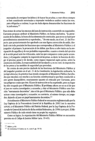 7. Ministerio Público 2 5 5
encargados de averiguar los delitos y de buscar las pruebas, a cuyo efecto siempre
se han considerado autorizados a emprender verdaderos asaltos contra los reos,
para obligarlos a confesar, lo que sin duda alguna desnaturaliza las funciones de
la judicatura.12
Para tratar de evitar los excesos del juez de instrucción convertido en inquisidor,
Carranza propuso atribuir al Ministerio Público, en forma exclusiva, “la perse­
cución de los delitos, la busca de los elementos de convicción, que ya no se hará por
procedimientos atentatorios y reprobados...”De este modo, en el art. 21 del Pro­
yecto, que posteriormente fue aprobado con una ligera corrección.de estilo, des­
lindó con toda precisión las funciones que corresponden al Ministerio Público y al
juzgador: al primero, la persecución de los delitos, que lleva a cabo tanto en la ave­
riguación de aquéllos y de sus probables responsables, cuanto a través del ejercicio
de la acción peiwl ante los tribunales, ante los que comparece como parte acusa­
dora; y al juzgador compete la imposición de las penas, es decir, la función de diri­
gir el proceso penal y de decidir, como órgano imparcial supra partes, sobre la
existencia del delito, la responsabilidad del inculpado y, en su caso, la imposición
de las penas y las medidas de seguridad que procedan.
En contra de este preciso deslinde de las funciones del Ministerio Público y
del juzgador previsto en el art. 21 de la Constitución, la legislación ordinaria, la
jurisprudencia y la práctica han venido otorgando al Ministerio Público faculta­
des que exceden con mucho a su función constitucional y que han conducido a
otro grave desequilibrio, exactamente opuesto al criticado por Carranza, pero
tan peligroso o más que éste. El juez de instrucción se ha suprimido, pero su lugar
ha sido ocupado por el Ministerio Público. El problema ahora ya no es el de que
el juez se vuelva investigador y acusador, y deje al Ministerio Público una fun­
ción “meramente decorativa"; sino el de que el Ministerio Público, que sólo debe
actuar como investigador y acusador, se convierta, al mismo tiempo, en juzga­
dor, dejando al juez un papel meramente decorativo.13
Actualmente el Ministerio Público Federal se encuentra reglamentado por la
Ley Orgánica de la Procuraduría General de la República de 2 0 0 2 (en lo sucesivo
lopgr); y el Ministerio Público del Distrito Federal, por la Ley Orgánica de la Pro­
curaduría General de Justicia de dicha entidad federativa, de 1 9 9 6 (lo p g / d f). El Mi­
nisterio Público de cada estado tiene su propia ley orgánica.
Como es lógico, la organización del Ministerio Público Militar se encuentra
prevista en el Código de Justicia Militar (arts. 39-45).
12 Ibidem. p. 60.
13 C/r. Juventino V. Castro, op. rit.. nota 9, pp. 39-50.
 