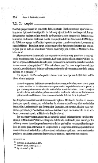 2 5 6 Parte 3. Sujetos del proceso
7.2. Concepto___________;
__________________________ _
Es difícil proporcionar un concepto del Ministerio Público porque, aparte de sus
funciones típicas de investigación de delitos y ejercicio de la acción penal, los or­
denamientos modernos han venido atribuyendo a este órgano del Estado otras
funciones en diversas materias. A esta complejidad de las funciones del Ministe­
rio Público se agrega la dificultad -propia de países con sistema federal, como es el
caso de México- de incluir en un solo concepto las funciones distintas que se atri­
buyen, por un lado, al Ministerio Público Federal y, por el otro, al Ministerio Pú­
blico local.
Algunos autores han optado por exponer conceptos muy genéricos o abstrac­
tos de esta institución. Así, por ejemplo, Liebman define al Ministerio Público co­
mo “el órgano del Estado instituido para promover la actuación jurisdiccional de
las normas de orden público".14 Véscovi afirma que "en una acepción estricta y
ajustada, por Ministerio Público cabe entender sólo el representante de la causa
pública en el proceso”.15
Por su parte, Fix-Zamudio prefiere hacer una descripción del Ministerio Pú­
blico, al cual entiende
como el organismo del Estado que realiza funciones judiciales ya sea como parte
o sujeto auxiliar en las diversas ramas procesales, especialmente en la penal, y
que contemporáneamente efectúa actividades administrativas, como consejero
jurídico de las autoridades gubernamentales, realiza la defensa de los intereses
patrimoniales del Estado o tiene encomendada la defensa de la legalidad.16
Las dos primeras definiciones intentan contemplar al Ministerio Público en su con­
junto, pero por lo mismo, no señalan las funciones específicas y típicas de dicha
institución. La descripción que formula Fix-Zamudio, en cambio, alude a tales fun­
ciones, pero incluye “actividades administrativas" qué normalmente no se atri­
buyen, en nuestro país, al Ministerio Público local.
Por este motivo estimamos que, de acuerdo con el ordenamiento jurídico me­
xicano, el Ministerio Público es el órgano del Estado instituido para investigar los
delitos y ejercer la acción penal en contra de los probables responsables de aqué­
llos; así como para intervenir en los procesos y los procedimientos judiciales no
contenciosos a través de los cuales se controviertan o apliquen normas de orden
público o se afecten intereses de personas ausentes, menores o incapaces.
14 Liebman. op. cit., nota 7, p. 119.
15 Véscovi, op. cit., nota 6. p. 173.
16 Op. cit., nota 7, p. 99.
 