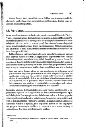 7. Ministerio Público 2 5 7
Además de estas funciones del Ministerio Público, que lo son tanto del fede­
ral como del local, existen otras que se atribuyen sólo a alguno de ellos, como ve­
remos en el siguiente apartado.
7.3. Funciones_______________________________________
Vamos a analizar únicamente las funciones principales del Ministerio Público.
Primero nos referiremos a dos funciones que competen tanto al Ministerio Pú­
blico Federal como al local: la investigación de hechos probablemente delictuosos
y el ejercicio de la acción en el proceso penal. Después estudiaremos la partici­
pación que dichas instituciones tienen en otros procesos. Al final aludiremos a
una función que se había atribuido fundamentalmente al Ministerio Público Fe­
deral: la abogacía del Estado.
Deliberadamente omitimos hacer referencia a una función que, en algunos
casos las leyes y en otros la doctrina, han pretendido asignar al Ministerio Público:
la llamada vigilancia o custodia de la legalidad. Es evidente que en un Estado de­
mocrático de derecho tanto las autoridades como los particulares deben apegar su
conducta a las normas jurídicas y contribuir, dentro de su propia esfera de acción,
a que se respete el ordenamiento jurídico. Como escribió con todo acierto Ihering:
Derecho y justicia florecen sólo en un país no solamente por el hecho de que el
juez se halla en disposición permanente en su sillón, y la policía dispone de sus
agentes, sino porque cada cual contribuye con su parte. Todos tienen la misión y
el deber de pisotear la hidra de la arbitrariedad y de la ilegalidad dondequiera que
se hace presente; todo el que disfruta de (los beneficios) del derecho debe contri­
buir con su parte para mantener el respeto a la ley; en una palabra, cada cual debe
ser un combatiente innato por el derecho en interés de la sociedad.17
Las propias funciones del Ministerio Público, como veremos a continuación, le im­
piden ser el “vigilante" de la legalidad de los demás; más bien exigen que aquél
cuide la legalidad de sus propios actos, dada la trascendencia de éstos, y que los
mismos queden sujetos al control jurisdiccional. Suponiendo que se quisiera atri­
buir, de manera específica o exclusiva, a alguno o a algunos órganos del Estado la
función de custodiar la legalidad, tales órganos no podrían ser sino los juzgado­
res, ya que a éstos compete establecer en sus sentencias la interpretación y la
aplicación que debe darse al ordenamiento jurídico.
17 Rudolf von Ihering, La lucha por el derecho, trad. Diego A. de Santillán, José M. Cajica, Puebla, 1957,
p. 95.
 