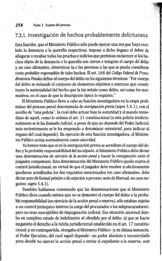2 5 8 Parte 3. Sujetos del proceso
7.3.1. Investigación de hechos probablemente delictuosos
Esta función, que el Ministerio Público sólo puede ejercer una vez que haya reci­
bido la denuncia o la querella respectivas, impone a dicho órgano el deber de
allegarse o recabar todas las pruebas e indicios que permitan esclarecer si los he­
chos objeto de la denuncia o la querella son ciertos e integran el cuerpo del delito
y, en caso afirmativo, determinar la o las personas a las que se pueda considerar
como probables responsables de tales hechos. El art. 168 del Código Federal de Proce­
dimientos Penales define al cuerpo del delito en los siguientes términos: “Por cuerpo
del delito se entiende el conjunto de elementos objetivos o externos que consti­
tuyen la materialidad del hecho que la ley señale como delito, así como los nor­
mativos, en el caso de que la descripción típica lo requiera."
El Ministerio Público lleva a cabo su función investigadora en la etapa preli­
minar del proceso penal denominada de averiguación previa (supra 5.4.1), con el
auxilio de “una policía”, la cual debe actuar bajo la autoridad y el mando inme­
diato de aquél, como lo ordena el art. 21 constitucional (a esta policía tradicio­
nalmente se le ha llamado judicial, a pesar de que no depende del Poder Judicial;
más recientemente se le ha empezado a denominar ministerial, para indicar al
órgano del cual depende). En ejercicio de esta función investigadora, el Ministe­
rio Público actúa normalmente como autoridad.
Ya hemos visto que si en la averiguación previa se acreditan el cuerpo del de­
lito y la probable responsabilidad del inculpado, el Ministerio Público debe dictar
una determinación de ejercicio de la acción penal y hacer la consignación ante el
juzgador competente. Esta determinación del Ministerio Público queda sujeta al
control jurisdiccional, en virtud de que el juzgador debe resolver si efectivamente
quedaron acreditados los dos requisitos mencionados (en caso afirmativo, debe
dictar auto de formal prisión o de sujeción a proceso; auto de libertad, en caso ne­
gativo: supra 5.4.1).
También habíamos comentado que las determinaciones que el Ministerio
Público dicta cuando estima que no se demostró el cuerpo del delito o la proba­
ble responsabilidad (no ejercicio de la acción penal o reserva), sólo estaban sujetas
a un control jerárquico interno (a cargo del procurador o los subprocuradores),
pero no eran susceptibles de impugnación judicial. Esa situación anormal deja­
ba en completo estado de indefensión al ofendido por el delito, al que se hacía
nugatorio el derecho a la tutela jurisdiccional establecido en el art. 17 constitu­
cional; y, en contrapartida, otorgaba al Ministerio Público -y, en última instancia,
al Poder Ejecutivo, del cual aquél depende- un poder absoluto e incontrolado
para decidir no ejercer la acción penal o enviar eL expediente a la reserva, aun
 