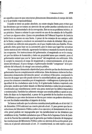 7. Ministerio Público 2 5 9
en aquellos casos en que estuvieran plenamente demostrados el cuerpo del deli­
to y la probable responsabilidad.
Cuando se tiene un poder absoluto, no existe ningún límite para evitar que
las decisiones que se tomen en ejercicio de ese poder puedan introducirse en el
terreno de la arbitrariedad o de la corrupción. Éste no es un problema teórico, si­
no práctico. Vamos a relatar lo que ocurrió en uno de los estados de la Repúbli­
ca hace ya algunos años. Quien era presidente del Tribunal Superior de Justicia
bebió licor en exceso en una fiesta. A pesar de los consejos de sus amigos, salió
de la fiesta y empezó a conducir su automóvil en estado de ebriedad. Muy pron­
to embistió un vehículo más pequeño, en el que viajaba toda una familia. El ma­
gistrado ebrio quiso huir en su automóvil, pero lo único que logró fue arrastrar
varios metros al otro vehículo, agravando los daños y causando la muerte de todos
los ocupantes. Por instrucciones del gobernador, al magistrado no se le consig­
nó por los delitos de homicidio y daño en propiedad ajena que cometió, pues el
gobernador estimó que con la “pena moral” del magistrado era suficiente. Sólo
le aceptó la renuncia al cargo de magistrado y, consecuentemente, al de presi­
dente del tribunal. Al poco tiempo, el gobernador decidió “compensar” al ex pre­
sidente del tribunal y le otorgó una notaría pública.
No se requiere demasiada objetividad para advertir que las dos decisiones del
gobernador fueron completamente arbitrarias. Estas decisiones violaron los fun­
damentos elementales del derecho penal -a l ordenar el Ejecutivo, usurpando la
función de juzgar que sólo puede ejercer la autoridad judicial, que quedaran im­
punes los crímenes cometidos por el magistrado- e infringieron el principio de la
igualdad de los ciudadanos ante la ley. Si el gobernador hubiera respetado este
principio, tendría que haber dejado en libertad absoluta a todos los procesados y
condenados que manifestaran sentir una pena moral por los delitos imputados
o sentenciados. También fue arbitrario otorgar una notaría pública a quien se aca­
baba de dejar en la impunidad, a pesar de la gravedad de los hechos ocurridos.
El problema es que estas decisiones se dieron por contar con poderes absolutos y
no con facultades sometidas al imperio de la ley.
Ya hemos indicado que la reforma constitucional publicada en el dof del 31
de diciembre 1 9 9 4 adicionó un cuarto párrafo al art. 21 para prever que las re­
soluciones del Ministerio Público sobre el no ejercicio y el desistimiento de la ac­
ción penal podrán ser impugnadas por vía jurisdiccional en los términos que
establezca la ley. También señalamos que el Pleno de la Suprema Corte de Justi­
cia de la Nación ha sostenido que la garantía que tutela el derecho de impugnar
las resoluciones del Ministerio Público sobre no ejercicio de la acción penal, pre­
vista en el párrafo adicionado al art. 21 constitucional, no está sujeta a que se
 