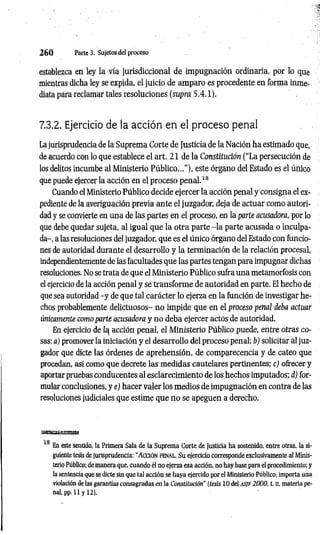 2 6 0 Parte 3. Sujetos del proceso
establezca en ley la vía jurisdiccional de impugnación ordinaria, por lo que
mientras dicha ley se expida, el juicio de amparo es procedente en forma inme­
diata para reclamar tales resoluciones (supra 5.4.1).
7.3.2. Ejercicio de la acción en el proceso penal
La jurisprudencia de la Suprema Corte de Justicia de la Nación ha estimado que,
de acuerdo con lo que establece el art. 21 de la Constitución (“La persecución de
los delitos incumbe al Ministerio Público...”), este órgano del Estado es el único
que puede ejercer la acción en el proceso penal.18
Cuando el Ministerio Público decide ejercer la acción penal y consigna el ex­
pediente de la averiguación previa ante el juzgador, deja de actuar como autori­
dad y se convierte en una de las partes en el proceso, en la parte acusadora, por lo
que debe quedar sujeta, al igual que la otra parte -la parte acusada o inculpa­
da-, a las resoluciones del juzgador, que es el único órgano del Estado con funcio­
nes de autoridad durante el desarrollo y la terminación de la relación procesal,
independientemente de las facultades que las partes tengan para impugnar dichas
resoluciones. No se trata de que el Ministerio Público sufra una metamorfosis con
el ejercicio de la acción penal y se transforme de autoridad en parte. El hecho de
que sea autoridad -y de que tal carácter lo ejerza en la función de investigar he­
chos probablemente delictuosos- no impide que en el proceso penal deba actuar
únicamente como parte acusadora y no deba ejercer actos de autoridad.
En ejercicio de acción penal, el Ministerio Público puede, entre otras co­
sas: a) promover la iniciación y el desarrollo del proceso penal; b) solicitar al juz­
gador que dicte las órdenes de aprehensión, de comparecencia y de cateo que
procedan, así como que decrete las medidas cautelares pertinentes; cj ofrecer y
aportar pruebas conducentes al esclarecim iento de los hechos imputados; d) for­
mular conclusiones, y e) hacer valer los medios de impugnación en contra de las
resoluciones judiciales que estime que no se apeguen a derecho.
sejeaasxsamma*
18
En este sentido, la Primera Sala de la Suprema Corte de Justicia ha sostenido, entre otras, la si­
guiente tesis de jurisprudencia: “ A cció n penal. Su ejercicio corresponde exclusivamente al Minis­
terio Público; de manera que, cuando él no ejerza esa acción, no hay base para el procedimiento; y
la sentencia que se dicte sin que tal acción se haya ejercido por el Ministerio Público, importa una
violación de las garantías consagradas en la Constitución" (tesis 10 del AS¡F 2000, t. II, materia pe­
nal, pp. 11 y 12).
 
