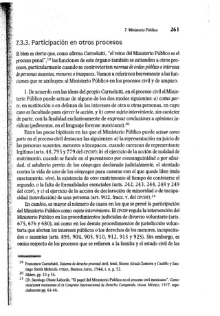 7. Ministerio Público 2 6 1
7.3.3. Participación en otros procesos
Si bien es cierto que, como afirma Carnelutti, “el reino del Ministerio Público es el
proceso penal",19 las funciones de este órgano también se extienden a otros pro­
cesos, particularmente cuando se controvierten normas de orden público o intereses
de personas ausentes, menores o incapaces. Vamos a referirnos brevemente a las fun­
ciones que se atribuyen al Ministerio Público en los procesos civil y de amparo.
1. De acuerdo con las ideas del propio Carnelutti, en el proceso civil el Minis­
terio Público puede actuar de alguno de los dos modos siguientes: a) como par­
te, en sustitución o en defensa de los intereses de otra u otras personas, en cuyo
caso es facultado para ejercer la acción, y b) com o sujeto interviniente, sin carácter
de parte, con la finalidad exclusivamente de expresar conclusiones u opiniones ju­
rídicas (pedimentos, en el lenguaje forense m exicano).20
Entre las pocas hipótesis en las que el Ministerio Público puede actuar como
parte en el proceso civil destacan las siguientes: a) la representación en juicio de
las personas ausentes, menores o incapaces, cuando carezcan de representante
legítimo (arts. 48, 795 y 779 del c p c d f ); b) el ejercicio de la acción de nulidad de
matrimonio, cuando se funde en el parentesco por consanguinidad o por afini­
dad, el adulterio previo de los cónyuges declarado judicialmente, el atentado
contra la vida de uno de los cónyuges para casarse con el que quede libre (más
exactamente, vivo), la existencia de otro m atrim onio al tiempo de contraerse el
segundo, o la falta de formalidades esenciales (arts. 242, 2 43, 2 4 4 , 248 y 249
del c cd f), y c) el ejercicio de la acción de declaración de minoridad o de incapa­
cidad (interdicción) de una persona (art. 9 0 2 , fracc. V, del c p c d f ) .21
En cambio, es mayor el número de casos en los que se prevé la participación
del Ministerio Público como sujeto interviniente. El c pc d f regula la intervención del
Ministerio Público en los procedimientos judiciales de divorcio voluntario (arts.
675, 676 y 680), así como en los demás procedimientos de jurisdicción volun­
taria que afecten los intereses públicos o los derechos de los menores, incapacita­
dos o ausentes (arts. 8 95, 9 0 4 , 9 0 5 , 9 1 0 , 9 1 2 , 913 y 925). Sin embargo, es
omiso respecto de los procesos que se refieren a la familia y el estado civil de las
19 Francesco Carnelutti, Sistema de derecho procesal civil, trad. Niceto Alcalá-Zamora y Castillo y San­
tiago Sentís Melendo, u t e h a , Buenos Aires, 1944, t. ri, p. 52.
20 Ibidem, pp. 53 y 54.
21 Cfr. Santiago Oñate-Laborde, “El papel del Ministerio Público en el proceso civil mexicano", Comu­
nicaciones mexicanas al IX Congreso Internacional de Derecho Comparado, UNAM, México, 1977, espe­
cialmente pp. 64-66.
 