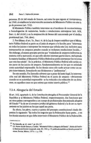 2 6 2 Parte 3. Sujëtos del proceso
personas. El CPC del estado de Sonora, así como los que siguen al Anteproyecto
de 1948, sí establecen la intervención necesaria del Ministerio Público en este ti­
po de procesos (art. 552).
El Ministerio Público también interviene en el incidente de reconocimiento
a homologación de sentencias, laudos o resoluciones extranjeras (art. 608,
fracc. H
, del c p c d f ) y en la enajenación de bienes del concursado por el síndico
provisional (art. 764, idem).
2. Por último, el art. 5o., fracc. rv, de la Ley de Amparo establece que el Minis­
terio Público Federal es parte en el juicio de amparo y lo faculta para “intervenir
en todos los juicios e interponer los recursos que señala esta Ley, inclusive para
interponerlos en amparos penales cuando se reclamen resoluciones locales..."
Sin embargo, el mismo precepto precisa que “tratándose de amparos indirectos en
materia civil y mercantil, en que sólo afecten intereses particulares, excluyendo
la materia familiar, el Ministerio Público Federal no podrá interponer los recursos
que esta ley señala". En la práctica, el Ministerio Público Federal sólo actúa co­
mo parte en los juicios de amparo, fundamentalmente en los que es señalado
como autoridad responsable. En los demás casos sólo suele actuar como un su­
jeto interviniente, formulando sus dictámenes o “pedimentos".
En este sentido, Fix-Zamudio advierte que a pesar del texto legal, la interven­
ción real del Ministerio Público Federal en el juicio de amparo -obviamente
cuando no es autoridad responsable- se ha reducido a la redacción de un dicta­
men, en aquellos casos en que estima que existe interés público.22
7.3.4. Abogacía del Estado
El art. 102, apartado A, de la Constitución otorgaba al Procurador General de ia
República y al Ministerio Público Federal, respectivamente, dos funciones que
en otros países corresponden a un cuerpo de profesionales denominado abogacía
del Estado:23 la de ser el consejero jurídico del gobierno federal y la de ser su repre­
sentante en los juicios en los que aquél sea parte.
En efecto, los párrs. cuarto y quinto del precepto constitucional citado dis­
ponían lo siguiente: “En todos los negocios que la Federación fuese parte... y en
los demás asuntos en que deba intervenir el Ministerio Público de la Federación,
22 Fix-Zamudio, op. cit., nota 7, pp. 66 y 67.
23 C/r. Niceto Alcalá-Zamora y Castillo, ‘Ministerio Público y abogacía del Estado", Boletín del Institu­
to Mexicano de Derecho Comparado, núm. 40 ,1 9 6 1 , p. 39; publicado también en Derecho procesal me­
xicano, Porrúa, México, 1 9 7 6 ,1.1
, p. 504.
 
