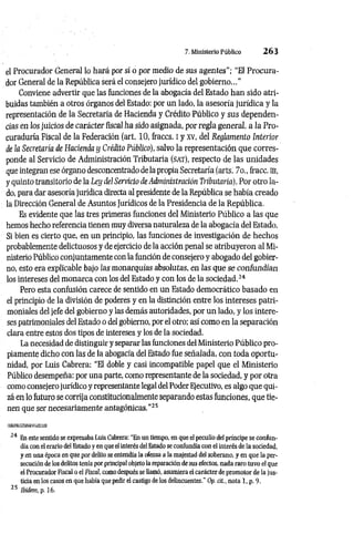 7. Ministerio Público 2 6 3
el Procurador General lo hará por sí o por medio de sus agentes"; “El Procura­
dor General de la República será el consejero jurídico del gobierno..."
Conviene advertir que las funciones de la abogacía del Estado han sido atri­
buidas también a otros órganos del Estado: por un lado, la asesoría jurídica y la
representación de la Secretaría de Hacienda y Crédito Público y sus dependen­
cias en los juicios de carácter fiscal ha sido asignada, por regla general, a la Pro­
curaduría Fiscal de la Federación (art. 10, lraccs. I y xv, del Reglamento Interior
de la Secretaría de Hacienda y Crédito Público), salvo la representación que corres­
ponde al Servicio de Administración Tributaria (s a t ), respecto de las unidades
que integran ese órgano desconcentrado de la propia Secretaría (arts. 7o., fracc. m,
y quinto transitorio de la Ley del Servicio de Administración Tributaria), Por otro la­
do, para dar asesoría jurídica directa al presidente de la República se había creado
la Dirección General de Asuntos Jurídicos de la Presidencia de la República.
Es evidente que las tres primeras funciones del Ministerio Público a las que
hemos hecho referencia tienen muy diversa naturaleza de la abogacía del Estado.
Si bien es cierto que, en un principio, las funciones de investigación de hechos
probablemente delictuosos y de ejercicio de la acción penal se atribuyeron al Mi­
nisterio Público conjuntamente con la función de consejero y abogado del gobier­
no, esto era explicable bajo ¡as monarquías absolutas, en las que se con fu n dían
los intereses del m onarca con los del Estado y con los de la sociedad.24
Pero esta confusión carece de sentido en un Estado democrático basado en
el principio de la división de poderes y en la distinción entre los intereses patri­
moniales del jefe del gobierno y las demás autoridades, por un lado, y los intere­
ses patrimoniales del Estado o del gobierno, por el otro; así como en la separación
clara entre estos dos tipos de intereses y los de la sociedad.
La necesidad de distinguir y separar las funciones del Ministerio Público pro­
piamente dicho con las de la abogacía del Estado fue señalada, con toda oportu­
nidad, por Luis Cabrera: “El doble y casi incompatible papel que el Ministerio
Público desempeña: por una parte, como representante de la sociedad, y por otra
como consejero jurídico y representante legal del Poder Ejecutivo, es algo que qui­
zá en lo futuro se corrija constitucionalmente separando estas funciones, que tie­
nen que ser necesariamente antagónicas.”25
24 En este sentido se expresaba Luís Cabrera: "En un tiempo, en que el peculio del príncipe se confun­
día con el erario del Estado y en que el interés del Estado se confundía con el interés de la sociedad,
y en una época en que por delito se entendía la ofensa a la majestad del soberano, y en que la per­
secución de los delitos tenía por principal objeto la reparación de sus efectos, nada raro tuvo el que
el Procurador Fiscal o el Fiscal, como después se llamó, asumiera el carácter de promotor de la jus­
ticia en los casos en que había que pedir el castigo de los delincuentes.” Op. cit., nota 1, p. 9.
25 Ibidem, p. 16.
 