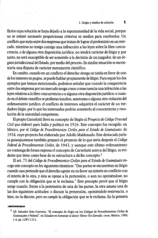 1. Litigio y medios de solución 5
flictos cuya solución se haya dejado a la espontaneidad de la vida social, porque
no se estimó necesario proporcionar criterios ni medios para resolverlos. Un
conflicto que surja entre dos empresas que tratan de lograr el predominio en un mer­
cado, mientras no traiga consigo una infracción a las leyes sobre la libre concu­
rrencia, o de alguna otra disposición jurídica, no tendrá carácter de litigio y, por
tanto, no será susceptible de ser sometido a la decisión de un juzgador, de un ór­
gano jurisdiccional delEstado, por medio del proceso. En similar situación se encon­
traría una disputa de carácter meramente científico.
En cambio, cuando en un conflicto el derecho otorga su tutela en favor de uno
de los intereses en pugna, se puede hablar propiamente de litigio. Para seguir los dos
ejemplos que hemos mencionado, podemos señalar que cuando la competencia
entre dos empresas por un mercado tenga como consecuencia una infracción a las
leyes relativas a la libre concurrencia o a alguna otra disposición jurídica; o cuan­
do en el debate científico se profieran insultos, amenazas o alguna otra violación del
ordenamiento jurídico, el conflicto de intereses adquirirá el carácter de un ver­
dadero litigio, por lo que los interesados podrán someterlo al conocimiento y reso­
lución de la autoridad competente.
El propio Camelutti llevó su concepto de litigio al Proyecto de Código Procesal
Civil que elaboró para Italia y publicó en 1926. Este concepto fue recogido, en
México, por el Código de Procedimientos Civiles para el Estado de Guanajuato, de
1934, cuyo proyecto fue elaborado por Adolfo Maldonado. Este destacado juris­
ta guanajuatense también preparó el proyecto de lo que sería después el Código
Federal de Procedimientos Civiles, de 1 9 4 3 , y aunque este último ordenamiento
no contenga de forma expresa el concepto de Carnelutti acerca del litigio, es evi­
dente que tiene como base de su estructura a dicho concepto.5
El art. 71 del Código de Procedimientos Civiles para el Estado de Guanajuato re­
coge este concepto en los siguientes términos; “Dos partes se encuentran en litigio
cuando una pretende que el derecho apoye en su favor un interés en conflicto con
el interés de la otra, y ésta se opone a la pretensión, o aun no oponiéndose, no
cumple con la obligación que se le reclam a.” Este precepto prevé que el litigio
surge cuando, frente a la pretensión de una de las partes, la otra asume una de
las dos siguientes actitudes: o discute la pretensión, oponiéndole resistencia, o
bien, no la discute, pero no cumple la obligación que se le reclama. En la primera
5 C/r. Salvador Soto Guerrero, ‘‘El concepto de litigio en los Códigos de Procedimientos Civiles de
Guanajuato y Federal”, en Estudios en homenaje al doctor Héctor Fix-Zamudio, unam, México, 1988,
t. n, pp. 1285-1313.
 