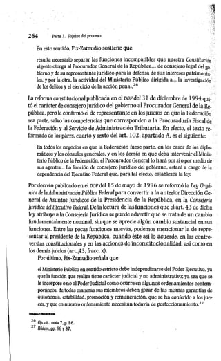 1
En este sentido, Fix-Zamudio sostiene que
resulta necesario separar las funciones incompatibles que nuestra Constitución
vigente otorga al Procurador General de la República... de consejero legal del go­
bierno y de su representante jurídico para la defensa de sus intereses patrimonia­
les, y por la otra, la actividad del Ministerio Público dirigida a... la investigación
de los delitos y el ejercicio de la acción penal.26
La reforma constitucional publicada en el d o f del 31 de diciembre de 1 9 9 4 qui­
tó el carácter de consejero jurídico del gobierno al Procurador General de la Re­
pública, pero le confirmó el de representante en los juicios en que la Federación
sea parte, salvo las competencias que corresponden a la Procuraduría Fiscal de
la Federación y al Servicio de Administración Tributaria. En efecto, el texto re­
formado de los párrs. cuarto y sexto del art. 1 0 2 , apartado A, es el siguiente:
En todos los negocios en que la Federación fuese parte, en los casos de los diplo­
máticos y los cónsules generales, y en los demás en que deba intervenir el Minis­
terio Público de la Federación, el Procurador General lo hará por sí o por medio de
sus agentes... La función de consejero jurídico del gobierno, estará a cargo de la
dependencia del Ejecutivo Federal que, para tal efecto, establezca la ley.
Por decreto publicado en el d o f del 15 de mayo de 1 9 9 6 se reformó la Ley Orgá­
nica de ¡a Administración Pública Federal para convertir a la anterior Dirección Ge­
neral de Asuntos Jurídicos de la Presidencia de la República, en la Consejería
Jurídica del Ejecutivo Federal. De la lectura de las funciones que el art. 43 de dicha
ley atribuye a la Consejería Jurídica se puede advertir que se trata de un cambio
fundamentalmente nominal, sin que se aprecie algún cam bio sustancial en sus
funciones. Entre las pocas funciones nuevas, podemos m encionar la de repre­
sentar al presidente de la República, cuando éste así lo acuerde, en las contro­
versias constitucionales y en las acciones de inconstitucionalidad, así como en
los demás juicios (art.,43, fracc. X).
Por último, Fix-Zamudio señala que
el Ministerio Público en sentido estricto debe independizarse del Poder Ejecutivo, ya
que la función que realiza tiene carácter judicial y no administrativo; ya sea que se
le incorpore o no al PoderJudicial como ocurre en algunos ordenamientos contem­
poráneos, de todas maneras sus miembros deben gozar de las mismas garantías de
autonomía, estabilidad, promoción y remuneración, que se ha conferido a los jue­
ces, y que en nuestro ordenamiento necesitan todavía de perfeccionamiento.27
aaB^¡i-sE«aaB,-,iB3caa
26 Op. cit., nota 7, p. 86.
27 Ibidem, pp. 86 y 87.
2 6 4 Parte 3. Sujetos del proceso
 