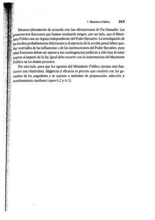 y H 1 7. MinisterioPúblico 265
í w
Í É ’ Estamos plenamente de acuerdo con las afirmaciones de Fix-Zamudio. Las
^ primeras tres funciones que hemos analizado exigen, por un lado, que el Minis-
¡r terio Público sea un órgano independiente del Poder Ejecutivo. La investigación de
Jos hechos probablemente delictuosos y el ejercicio de la acción penal deben que-
X dar sustraídos de las influencias o de las instrucciones del Poder Ejecutivo, pues
a tales funciones deben ser ajenas a las contingencias políticas y sólo han de estar
: ? sujetas al imperio de la ley. Igual debe ocurrir con la intervención del Ministerio
? Público en los demás procesos.
Por otro lado, para que los agentes del Ministerio Público ejerzan esas fun­
ciones con objetividad, diligencia y eficacia es preciso que cuenten con las ga­
rantías de los juzgadores y se sujeten a métodos de preparación, selección y
¡n o m b ra m ie n to similares (supra 6.2 y 6.3).
 