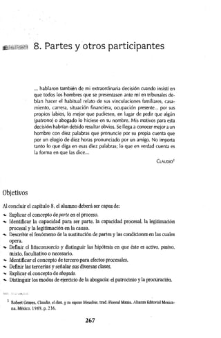 8. Partes y otros participantes
... hablaron también de mi extraordinaria decisión cuando insistí en
que todos los hombres que se presentasen ante mí en tribunales de­
bían hacer el habitual relato de sus vinculaciones familiares, casa­
miento, carrera, situación financiera, ocupación presente... por sus
propios labios, lo mejor que pudiesen, en lugar de pedir que algún
(patrono) o abogado lo hiciese en su nombre. Mis motivos para esta
decisión habrían debido resultar obvios. Se llega a conocer mejor a un
hombre con diez palabras que pronuncie por su propia cuenta que
por un elogio de diez horas pronunciado por un amigo. No importa
tanto lo que diga en esas diez palabras; lo que en verdad cuenta es
la forma en que las dice...
C lau d io 1
Objetivos
Al concluir el capítulo 8, el alumno deberá ser capaz de:
-v Explicar el concepto de parte en el proceso.
-*• Identificar la capacidad para ser parte, la capacidad procesal, la legitimación
procesal y la legitimación en la causa.
-v Describir el fenómeno de la sustitución de partes y las condiciones en las cuales
opera.
■
*- Definir el litisconsorcio y distinguir las hipótesis en que éste es activo, pasivo,
mixto, facultativo o necesario.
■v Identificar el concepto de tercero para efectos procesales.
Definir las tercerías y señalar sus diversas clases.
-*■ Explicar el concepto de abogado.
-v Distinguir los modos de ejercicio de la abogacía: el patrocinio y la procuración.
1 Robert Graves, Claudio, el dios, y su esposa Mesalina. trad. Floreal Mazia. Alianza Editorial Mexica­
na, México, 1989, p. 236.
2 6 7
 