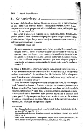 2 6 8 Parte 3. Sujetos del proceso
8.1. Concepto de p a rte ________ _____________
Ya hemos citado la célebre frase de Búlgaro, de acuerdo con la cual el juicio es
un acto -o mejor, un conjunto de actos- en el cual intervienen, cuando menos,
tres personas: el actor que pretende, el demandado que resiste y el juzgador que
conoce y decide (supra 5.1).
Las partes, al igual que el juzgador, son los sujetos principales de la relación
jurídica procesal. Pero, a diferencia del juzgador -que es el sujeto procesal ajeno
a los intereses en litigio-, las partes son los sujetos procesales cuyos intereses ju­
rídicos se controvierten en el proceso.
Calamandrei señala que
el proceso presupone por lo menos dos partes. No hay necesidad de que esas dos par­
tes sean activas..., ni que se instaure el contradictorio desde el comienzo del
proceso...; pero, en todo caso, es necesario que la providencia demandada por
la persona que se dirige al juez, esté destinada a obrar con eficacia de sujeción
en la esfera jurídica de otra persona, de manera que, frente a la parte que pide la
providencia, haya, aunque se mantenga inerte, la parte contra la cual se pide la pro­
videncia.3
Es clásica la definición de Chiovenda: “es parte el que demanda en nombre propio (o
en cuyo nombre es demandada) una actuación de la voluntad de la ley, y aquel frente al
cual ésta es demandada".3 En sentido similar, Alcalá-Zamora define a las partes
como “los sujetos que reclaman una decisión jurisdiccional respecto a la preten­
sión que en el proceso se debate”.4
Estos dos autores nos proporcionan un concepto de parte, de carácter pro­
cesal. Chiovenda se basa en la demanda -concepto estrictamente procesal- para
definir a las partes. Para el procesalista italiano, parte es el que hace la demanda (o
en cuyo nombre se hace) y aquel frente al cual ésta es hecha. La primera es la par­
te atacante: el actor o demandante en los procesos no penales; el acusador en el
proceso penal. En algunos procesos, la parte actora o demandante recibe un nom­
bre distinto por motivos de tradición. Tal es el caso de las expresiones quejoso y
agraviado, que se utilizan en el juicio de amparo.
2 Piero Calamandrei. Instituciones de derecho procesal civil, trad. Santiago Sentís Melendo, EJEA, Bue­
nos Aires, 1973, t. n, pp. 296 y 297.
3 Giuseppe Chiovenda, Principios de derecho procesal civil, trad. josé Casais y Santaló, Reus, Madrid,
1977. t. n. p. 6.
4 Niceto Alcalá-Zamora y Castillo, "El antagonismo juzgador-partes: situaciones intermedias y du­
dosas", Estudias de teoría general e historia del proceso, UN
AM
, México, 1 9 7 4 ,1.1
, p. 278.
 