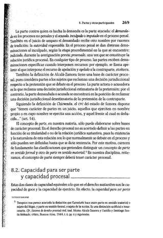 8. Partes y otros participantes 2 6 9
La parte contra quien es hecha la demanda es la parte atacada: el demanda­
do en los procesos no penales y el acusado, inculpado o imputado en el proceso penal.
También en el juicio de amparo el demandado recibe otro nombre por razones
de tradición: la autoridad responsable. En el proceso penal se dan diversas deno­
minaciones al inculpado, según la etapa procedimental en la que se encuentre:
indiciado, durante la averiguación previa; procesado, una vez que se constituye la
relación jurídica procesal. En cualquier tipo de proceso, las partes reciben deno­
minaciones específicas cuando interponen recursos: por ejemplo, se llama ape­
lante al que interpone el recurso de apelación y apelado a la contraparte, etcétera.
También la definición de Alcalá-Zamora tiene una base de carácter proce­
sal, pues considera partes a los sujetos que reclam an una decisión jurisdiccional
respecto a la pretensión que se debate en el proceso. La parte actora o acusadora
es la que reclama una decisión jurisdiccional estimatoria de la pretensión: por el
contrario, la parte demandada o acusada se encontrará en la posición de reclam ar
una decisión jurisdiccional desestimatoria de la pretensión de la contraparte.
Siguiendo la definición de Chiovenda, el c p c del estado de Sonora dispone
que “tienen carácter de partes en un juicio, aquellos que ejerciten en nombre
propio o en cuyo nombre se ejercita una acción, y aquel frente al cual es dedu­
cida...” (art. 54).
El concepto de parte, en nuestra materia, sólo puede elaborarse sobre bases
de carácter procesal. En el derecho procesal no es acertado definir a las partes en
función de su titularidad o no de la relación jurídica sustantiva, pues la existencia
y la naturaleza de esta relación son lo que normalmente se debate en el proceso y
sólo pueden ser definidas hasta que se dicte sentencia. Por este motivo, carecen
de fundamento las clasificaciones que pretenden distinguir un concepto de parte
en sentido form al y otro de parte en sentido m aterial.5 En nuestra disciplina, reite­
ramos, el concepto de parte siempre deberá tener carácter procesal.
8.2. Capacidad para ser parte
y capacidad procesal
Estas dos clases de capacidad equivalen a lo que en el derecho sustantivo son la ca­
pacidad de goce y la capacidad de ejercicio. En efecto, la capacidad para ser parte
5 Tampoco nos parece acertada la distinción que Carnelutti hace entre parte en sentido material o
sujeto del litigio, y parte en sentido formal, o sujeto de la acción. Es una distinción artificial e inne­
cesaria. C/r, Sistema de derecho procesal civil, trad. Niceto Alcalá-Zamora y Castillo y Santiago Sen­
tís Melendo, u t e h a , Buenos Aires, 1944, t. n, pp. 4 y siguientes.
 