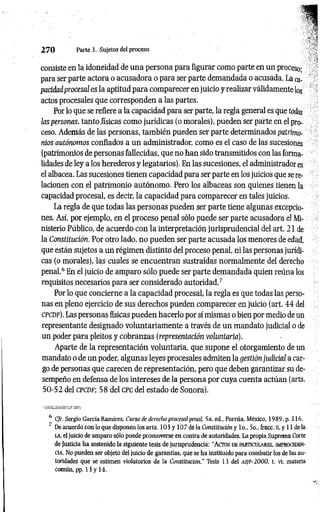 2 7 0 Parte 3. Sujetos del proceso
consiste en la idoneidad de una persona para figurar como parte en un proceso;
para ser parte actora o acusadora o para ser parte demandada o acusada. La ca­
pacidad procesal es la aptitud para comparecer en juicio y realizar válidamente los
actos procesales que corresponden a las partes.
Por lo que se refiere a la capacidad para ser parte, la regla general es que todas
las personas, tanto físicas como jurídicas (o morales), pueden ser parte en el pro­
ceso. Además de las personas, también pueden ser parte determinados patrimo­
nios autónomos confiados a un administrador, como es el caso de las sucesiones
(patrimonios de personas fallecidas, que no han sido transmitidos con las forma­
lidades de ley a los herederos y legatarios). En las sucesiones, el administrador es
el albacea. Las sucesiones tienen capacidad para ser parte en los juicios que se re­
lacionen con el patrimonio autónomo. Pero los albaceas son quienes tienen la
capacidad procesal, es decir, la capacidad para comparecer en tales juicios.
La regla de que todas las personas pueden ser parte tiene algunas excepcio­
nes. Así, por ejemplo, en el proceso penal sólo puede ser parte acusadora el Mi­
nisterio Público, de acuerdo con la interpretación jurisprudencial del art. 21 de
la Constitución. Por otro lado, no pueden ser parte acusada los menores de edad,
que están sujetos a un régimen distinto del proceso penal, ni las personas jurídi­
cas (o morales), las cuales se encuentran sustraídas normalmente del derecho
penal.6 En el juicio de amparo sólo puede ser parte demandada quien reúna los
requisitos necesarios para ser considerado autoridad.7
Por lo que concierne a la capacidad procesal, la regla es que todas las perso­
nas en pleno ejercicio de sus derechos pueden comparecer en juicio (art. 44 del
c pc d f). Las personas físicas pueden hacerlo por sí mismas o bien por medio de un
representante designado voluntariamente a través de un mandato judicial o de
un poder para pleitos y cobranzas(representación voluntaria).
Aparte de la representación voluntaria, que supone el otorgamiento de un
mandato o de un poder, algunas leyes procesales admiten la gestión judicial a car­
go de personas que carecen de representación, pero que deben garantizar su de­
sempeño en defensa de los intereses de la persona por cuya cuenta actúan (arts.
50-52 del c p c d f ; 58 del c pc del estado de Sonora).
6 C/r. Sergio García Ramírez, Curso de derecho procesal penal, 5a. ed., Porrúa, México, 1989, p. 116.
' De acuerdo con lo que disponen los arts. 103 y 107 de la Constitución y lo., 5o., fracc. ll, y 11 de la
la, el juicio de amparo sólo puede promoverse en contra de autoridades. La propia Suprema Corte
de Justicia ha sostenido la siguiente tesis de jurisprudencia: "A cto s de particulares, improceden­
cia. No pueden ser objeto del juicio de garantías, que se ha instituido para combatir los de las au­
toridades que se estimen violatorios de la Constitución.'' Tesis 13 del AS]F-2000, t. vi, materia
común, pp. 13 y 14.
 