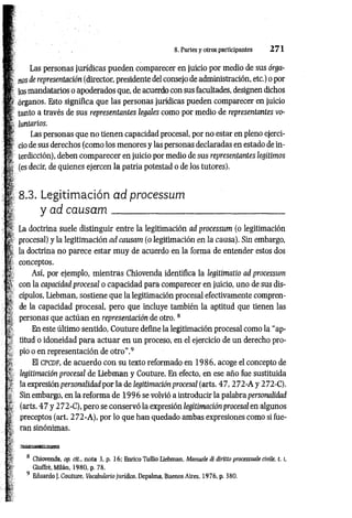 8. Partes y otros participantes 2 7 1
i»
m
m
fe
¡t
.m
i it :
I
Las personas jurídicas pueden comparecer en juicio por medio de sus órga­
nos de representación (director, presidente del consejo de administración, etc.) o por
los mandatarios o apoderados que, de acuerdo con sus facultades, designen dichos
órganos. Esto significa que las personas jurídicas pueden comparecer en juicio
tanto a través de sus representantes legales como por medio de representantes vo­
luntarios.
Las personas que no tienen capacidad procesal, por no estar en pleno ejerci­
cio de sus derechos (como los menores y las personas declaradas en estado de in­
terdicción), deben com parecer en juicio por medio de sus representantes legítimos
(es decir, de quienes ejercen la patria potestad o de los tutores).
8.3. Legitim ación ad processum
y ad causam_______________
-
*
ü
¥
i
La doctrina suele distinguir entre la legitimación ad processum (o legitimación
procesal) y la legitimación ad causam (o legitimación en la causa). Sin embargo,
la doctrina no parece estar muy de acuerdo en la forma de entender estos dos
conceptos.
Así, por ejemplo, mientras Chiovenda identifica la legitimatio ad processum
con la capacidad procesal o capacidad para comparecer en juicio, uno de sus dis­
cípulos, Liebman, sostiene que la legitimación procesal efectivamente compren­
de la capacidad procesal, pero que incluye también la aptitud que tienen las
personas que actúan en representación de otro.8
En este último sentido, Couture define la legitimación procesal como la “ap­
titud o idoneidad para actuar en un proceso, en el ejercicio de un derecho pro­
pio o en representación de otro ”.9
El c p c d f , de acuerdo con su texto reformado en 19 8 6 , acoge el concepto de
legitimación procesal de Liebman y Couture. En efecto, en ese año fue sustituida
la expresión personalidad por la de legitimación procesal (arts. 4 7 ,2 72-A y 2 72-C).
Sin embargo, en la reforma de 1 9 9 6 se volvió a introducir la palabra personalidad
(arts. 4 7 y 272-C ), pero se conservó la expresión legitimación procesal en algunos
preceptos (art. 2 7 2 -A), por lo que han quedado ambas expresiones como si fue­
ran sinónimas.
Chiovenda, op. cit., nota 3, p. 16; Enrico Tullio Liebman. Manuale di diritto processuale civile, t. l,
Giuffrè, Milán, 1980, p. 78.
9 Eduardo J. Couture, Vocabulario jurídico, Depalma, Buenos Aires, 1976, p. 380,
I
i 1
h'
 