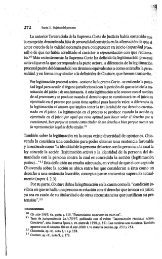 2 7 2 Parte. 3. Sujetos del proceso
La anterior Tercera Sala de la Suprema Corte de Justicia había sostenido que
la excepción denominadafalta de personalidad consistía en la afirmación de que el
actor carecía de la calidad necesaria para comparecer en juicio (capacidad proce­
sal) o de que no había acreditado el carácter o representación con que reclama­
ba.10 Más recientemente, la Suprema Corte ha definido la legitimación procesal
activa (que es la que corresponde a la parte actora, a diferencia de la legitimación
procesal pasiva del demandado) en términos equivalentes a como entendía la perso­
nalidad, y en forma muy similar a la definición de Couture, que hemos transcrito.
Por legitimación procesal activa -sostiene la Suprema Corte- se entiende la potes­
tad legal para acudir al órgano jurisdiccional con la petición de que se inicie la tra­
mitación deljuicio o de una instancia. A esta legitimación se le conoce con el nombre
de ad processum y se produce cuando el derecho que se cuestionará en el juicio es
ejercitado en el proceso por quien tiene aptitud para hacerla valer, a diferencia de
la legitimación ad causam que implica tener la titularidad de ese derecho cuestio­
nado en el juicio. La legitimación en el proceso se produce cuando la acción es
ejercitada en el juicio por aquel que tiene aptitud para hacer valer el derecho que se
cuestionará, bien porque se ostente como titular de ese derecho o bien porque cuente con
la representación legal de dicho titular.11
También sobre la legitimación en la causa existe diversidad de opiniones. Chio-
venda la considera una condición para poder obtener una sentencia favorable
y la entiende como “la identidad de la persona del actor con la persona a la cual la
ley concede la acción (legitimación activa) y la identidad de la persona del de­
mandado con la persona contra la cual es concedida la acción (legitimación
pasiva)...”12 Esta definición no resulta adecuada, en virtud de que el concepto de
Chiovenda sobre la acción se ubica entre los que consideran a ésta com o un
derecho a una sentencia favorable, concepto que se encuentra superado actual­
mente (supra 4.2.3).
Por su parte, Couture define la legitimación en la causa como la “condición ju­
rídica en que se halla una persona en relación con el derecho que invoca en juicio,
ya sea en razón de su titularidad o de otras circunstancias que justifican su pre­
tensión”.13
jgaKnac«aiM«aBi
10 Cfr. a s if - 1 9 8 5 , 4a. parte, p. 615, “Personalidad, excepción de fa lta db".
11 Tesis de jurisprudencia 2a./j.75/97, publicada con el rubro "LEGITIMACIÓN PROCESAL ACTIVA.
C o n cep to ”, S/FG, Novena Época, t. Vil, enero de 1998, p. 351. Las cursivas son nuestras. También
aparece con el número 304 en el A S /e -2 0 0 0 , t. vi, materia común, pp. 2 5 3 y 254.
12 Chiovenda, op. cit., nota 3 ,1.1
, p. 198.
13 Couture, op. cit., nota 9, p. 379.
 