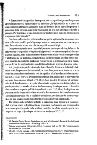 : I; A diferencia de la capacidad de ser parte y de la capacidad procesal -qu e son
¡ | aptitudes intrínsecas y generales de las personas-, la legitimación en la causa es
' j; una condición extrínseca del sujeto, pues no depende de las aptitudes propias y
: ! generales de la persona, sino de la vinculación de ésta con el litigio sometido a
I proceso. Por lo mismo, es una condición particular que se tiene en relación con
p un proceso determinado.14
t Con base en lo anterior, podemos afirmar que la legitimación ad causam con-
siste en la autorización que la ley otorga a una persona para ser parte en un pro-
t ceso determinado, por su vinculación específica con el litigio.
Una persona puede tener capacidad para ser parte -p or el simple hecho de
; 1 ser persona- y capacidad (o legitimación) procesal -por estar en aptitud de com-
I parecer en juicio. Pero normalmente no basta con estas dos condiciones generales
y abstractas de las personas. Regularmente las leyes exigen que las partes ten-
' t gan, además, la condición particular y concreta de la legitimación en la causa,
que se deriva de su vinculación con el litigio objeto del proceso de que se trate.
Así, por ejemplo, pueden demandar la rectificación de un acta del estado civil,
> entre otros, las personas de cuyo estado se trata, las que se m encionan en el acta
: como relacionadas con el estado civil de aquéllas y los herederos de las anterio­
res (art. 136 del CCDF). El divorcio sólo puede ser demandado por el cónyuge que
no haya dado causa a él (art. 278, idem). Sólo pueden demandar el asegura-
-■ miento de los alimentos el acreedor alimentario, la persona que lo tenga bajo su
patria potestad o custodia, el tutor, los hermanos y demás parientes colaterales
dentro del cuarto grado y el Ministerio Público (árt. 315, idem). La legitimación
para demandar la rescisión o la terminación de un contrato de arrendamiento se
■ acredita demostrando sólo la calidad de arrendador, que dimana del contrato mis­
mo, sin que sea necesario demostrar la propiedad del bien arrendado.15
Por último, cabe señalar que tanto la capacidad para ser parte y la capaci-
■
; dad procesal como la legitimación ad processimi y ad causam son presupuestos
? procesales que el juzgador debe analizar y resolver de oficio, aun sin que la con-
traparte las haya objetado por vía de excepción (supra 5 .2 .3 ).16
&
f
14 Cfr. Faustino Cordon Moreno, “
Anotaciones acerca de la legitimación”, Revista de Derecho Procesal
[. Iberoamericana. Madrid, núm. 2 de 1979, pp. 313-319.
* 15 Tesis de jurisprudencia 100 del a s if - 2 0 0 0 , t. iv, materia civil, pp. 80 y 81. "Arrendam iento.
§; Legitim ación del arrend ad or''.
¡| 16 Cfr. asjf-1985, 4a. parte, pp. 15-16, “L egitim a ció n , estud io d e o ficio de l a ” y " P r esu pu est o s pro ce­
s a l e s, DE OFICIO PUEDE EMPRENDERSE EL ESTUDIO DE"; y p. 614, “ PERSONALIDAD, EXAMEN DE LA".
8. Partes y otros participantes 2 7 3
 