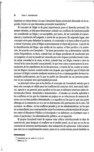 6 Parte 1. Introducción
hipótesis se estará frente a lo que Carnelutti llama pretensión discutida; en la se­
gunda, frente a lo que denomina pretensión insatisfecha.6
El concepto de litigio es de gran importancia para el derecho procesal. En
primer término, es útil para determinar cuándo un conflicto de intereses puede
ser considerado un litigio y es susceptible, por tanto, de ser sometido al conoci­
miento y resolución del juzgador, a través de un proceso. En segundo lugar, este
concepto sirve para delimitar la materia, el contenido o el tema sobre el cual va
a versar el proceso, pues el litigio es precisamente el objeto del proceso. A partir de
la identificación del litigio -por medio de los sujetos, el bien jurídico y la preten­
sión, de acuerdo con Carnelutti-,7 las leyes procesales van a determinar cuándo
existe litispendencia, es decir, cuándo hay un litigio pendiente de resolución por
un juzgador, el cual no puede ser conocido por otro órgano jurisdiccional; cuán­
do existe conexidad en la causa, es decir, cuándo hay un litigio conexo a otro en
virtud de la causa de pedir (causa petendi), lo que trae como consecuencia la acu­
mulación de los expedientes de los dos procesos, a través de los cuales se trami­
tan los litigios conexos; cuándo existe cosa juzgada, que significa que el objeto del
proceso (el litigio) resuelto mediante sentenciafirm e o inimpugnable deviene in­
mutable jurídicamente, por lo que no podrá ser discutido en un proceso poste­
rior ni en cualquier otra oportunidad procesal.
La principal crítica que se ha hecho al concepto de Carnelutti señala que si
bien este concepto es válido para los conflictos de carácter civil, mercantil, labo­
ral, agrario y, en general, para aquellos en los que se debaten intereses sobre de­
terminados bienes -materiales o inmateriales-, el mismo no resulta aplicable a
los conflictos en los que los intereses en pugna no se relacionan de manera di­
recta con un bien jurídico determinado, o a aquellos en los que lo que una parte
obtenga en la sentencia no va a ser en detrimento del patrimonio de la otra. Tal
acontece -se afirma- en los conflictos penales y en los administrativos, en los que
no se manifiesta una contraposición entre los intereses patrimoniales de las par­
tes: entre el Ministerio Público y el inculpado y su defensor, en el primer caso; y
entre el particular y la administración pública, en el segundo.
El propio Carnelutti trató de superar esta crítica introduciendo la idea de
controversia, para designar el conflicto en el ámbito penal, en el que no se da un
contraste de intereses patrimoniales, sino solamente de opiniones. Cabe aclarar
que esto no es completamente exacto, pues en la controversia penal también se
6 Carnelutti, op. cit., nota 2. t. n, p. 12.
7 Ibidem, p. 16.
 