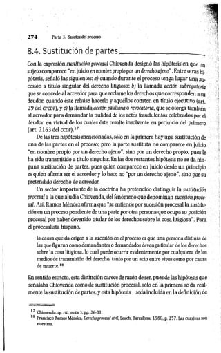 2 7 4 Parte 3. Sujetos del proceso
8.4. Sustitución de p artes____________________
Con la expresión sustitución procesal Chiovenda designó las hipótesis en que un
sujeto comparece “en juicio en nombre propio por un derecho ajeno". Entre otras hi­
pótesis, señaló las siguientes: a) cuando durante el proceso tenga lugar una su­
cesión a título singular del derecho litigioso; b) la llamada acción subrogatoiia
que se concede al acreedor para que reclame los derechos que corresponden a su
deudor, cuando éste rehúse hacerlo y aquéllos consten en título ejecutivo (art.
29 del CPCDf), y c) la llamada acciónpauliana o revocatoria, que se otorga también
al acreedor para demandar la nulidad de los actos fraudulentos celebrados por el
deudor, en virtud de los cuales éste resulte insolvente en perjuicio del primero
(art. 2 1 6 3 delccDF).17
De las tres hipótesis mencionadas, sólo en la primera hay una sustitución de
una de las partes en el proceso; pero la parte sustituta no comparece en juicio
“en nombre propio por un derecho ajeno”, sino por un derecho propio, pues le
ha sido transmitido a título singular. En las dos restantes hipótesis no se da nin­
guna sustitución de partes, pues quien comparece en juicio desde un principio
es quien afirma ser el acreedor y lo hace no “por un derecho ajeno”, sino por su
pretendido derecho de acreedor.
Un sector importante de la doctrina ha pretendido distinguir la sustitución
procesal a la que aludía Chiovenda, del fenómeno que denominan sucesión proce­
sal. Así, Ramos Méndez afirma que “se entiende por sucesión procesal la sustitu­
ción en un proceso pendiente de una parte por otra persona que ocupa su posición
procesal por haber devenido titular de los derechos sobre la cosa litigiosa”. Para
el procesalista hispano,
la causa que da origen a la sucesión en el proceso es que una persona distinta de
las que figuran como demandantes o demandados devenga titular de los derechos
sobre la cosa litigiosa, lo cual puede ocurrir evidentemente por cualquiera de los
medios de transmisión del derecho, tanto por un acto entre vivos como por causa
de muerte.18
En sentido estricto, esta distinción carece de razón de ser, pues de las hipótesis que
señalaba Chiovenda como de sustitución procesal, sólo en la primera se da real­
mente la sustitución de partes, y esta hipótesis .teda incluida en la definición de
17 Chiovenda, op. cit, nota 3, pp. 26-31.
18 Francisco Ramos Méndez, Derecho procesal civil, Bosch, Barcelona, 1980, p. 257. Las cursivas son
nuestras.
 