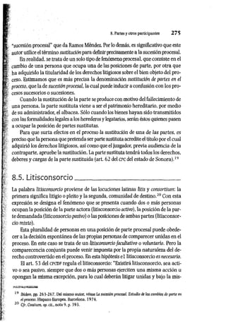 8. Partes y otros participantes 2 7 5
“sucesión procesal" que da Ramos Méndez. Por lo demás, es significativo que este
autor utilice el término sustitución para definir precisamente a la sucesión procesal.
En realidad, se trata de un solo tipo de fenómeno procesal, que consiste en el
cambio de una persona que ocupa una de las posiciones de parte, por otra que
ha adquirido la titularidad de los derechos litigiosos sobre el bien objeto del pro­
ceso. Estimamos que es más precisa la denominación sustitución de partes en el
proceso, que la de sucesión procesal, la cual puede inducir a confusión con los pro­
cesos sucesorios o sucesiones.
Cuando la sustitución de la parte se produce con motivo del fallecimiento de
una persona, la parte sustituta viene a ser el patrimonio hereditario, por medio
de su administrador, el albacea. Sólo cuando los bienes hayan sido transmitidos
con las formalidades legales a los herederos y legatarios, serán éstos quienes pasen
a ocupar la posición de partes sustituías.
Para que surta efectos en ei proceso la sustitución de una de las partes, es
preciso que la persona que pretenda ser parte sustituta acredite el título por el cual
adquirió los derechos litigiosos, así como que el juzgador, previa audiencia de la
contraparte, apruebe la sustitución. La parte sustituta tendrá todos los derechos,
deberes y cargas de la parte sustituida (art. 62 del c pc del estado de Sonora).19
8.5. Litisconsorcio__________________________________
La palabra litisconsorcio proviene de las locuciones latinas litis y consortium: la
primera significa litigio o pleito y la segunda, comunidad de destino.20 Con esta
expresión se designa el fenómeno que se presenta cuando dos o más personas
ocupan la posición de la parte actora (litisconsorcio activo), la posición de la par­
te demandada (liticonsorcío pasivo) o las posiciones de ambas partes (litisconsor­
cio mixto).
Esta pluralidad de personas en una posición de parte procesal puede obede­
cer a la decisión espontánea de las propias personas de comparecer unidas en el
proceso. En este caso se trata de un litisconsorcio facultativo o voluntario. Pero la
comparecencia conjunta puede venir impuesta por la propia naturaleza del de­
recho controvertido en el proceso. En esta hipótesis e l litisconsorcio es necesario.
El art. 53 del CPCDF regula el litisconsorcio: “Existirá litisconsorcio, sea acti­
vo o sea pasivo, siempre que dos o más personas ejerciten una misma acción u
opongan la misma excepción, para lo cual deberán litigar unidas y bajo la mis-
«£tS3^jESRl33U
19 Ibidem pp. 263-267. Del mismo autor, véase La sucesión procesal. Estudio de los cambios de parte en
el proceso. Hispano Europea, Barcelona. 1974.
20 C/r. Couture, op. cií., nota 9, p. 393.
 