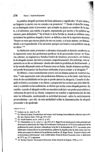 2 7 8 Parte 3. Sujetos del proceso
La palabra abogado proviene del latín advocatus y significaba “el que asiste a
un litigante (o parte) con su consejo o su presencia".22 Desde el derecho roma­
no se distinguía entre el procurator, que actuaba en juicio en nombre de la par­
te, y el advocatus, que asistía a la parte, exponiendo por escrito y de palabra sus
razones, para defenderla.23 En el título IV de la Partida in, donde se utilizan como
sinónimos las palabras abogado y botero, se definía a éste de la siguiente manera:
“Bozero es orne que razona pleyto de otro en juyzio, o el suyo mismo, en deman­
dando o en respondiendo. E ha así nome, porque con bozes e con palabras usa de
su oficio.”24
La distinción entre procurator y advocatus trascendió al derecho moderno en
la separación entre dos profesiones jurídicas: la de procurador (avoué, en Fran­
cia; solicitar, en Inglaterra y Estados Unidos de América; procuratore, en Italia) y
la de abogado (avocat, barrister y avvocato, respectivamente). Sin embargo, esta se­
paración no se dio en Alemania -donde sólo existe la profesión de Rechtsanwalt-, y
se ha venido diluyendo tanto en Francia como en Italia, donde el mismo profesio­
nal puede desempeñar las funciones atribuidas al procurador y al abogado.25
En México, como normalmente ocurre con los demás países de América La­
tina,26 esta separación entre dos profesiones distintas no se ha dado: más bien se
trata de dos modalidades en las que se puede ejercer la abogacía. Cuando el abo­
gado se limita a aconsejar a su cliente, a prepararle los escritos que éste debe fir­
mar y a asistirlo en las audiencias, se afirma que actúa como abogado patrono. En
cambio, cuando el abogado recibe un mandato judicial o un poder para pleitos y
cobranzas de parte de su cliente, comparece en nombre y representación de éste
ante los tribunales, sustituyendo su actividad procesal -salvo la estrictamente
personalísima-; por ello, en esta modalidad recibe la denominación de abogado
procurador o de apoderado.
t-S-í
22 Couture, op. cit.. nota 9, p. 58.
2 3 C/r. Vittorio Scialoja. Procedimiento civil romano, trad. Santiago Sentís Meiendo y Marino Ayerra Re-
dín. ejea. Buenos Aires, 1954, pp. 197 y 203.
24 C/r. Alcalá-Zamora, op. cit., nota 21, p. 421.
25 C/r. Calamandrei, op. cit.. nota 2 ,1.1, pp. 410 y 411. Roger Perrot señala que la razón principal que
determinó la elaboración del Código de Procedimiento Civil francés de 1975 fue la uniflcación de las
profesiones de avocat y de avoué, ordenada por la ley del 31 de diciembre de 1971. Los avocats, poco
habituados al desarrollo de los procedimientos, pidieron la simplificación de éstos como una con­
dición para aceptar la reforma de las profesiones jurídicas. C/r. Roger Perrot, "II nuovo e futuro códi­
ce di procedura civile francese", trad. Achille Saletti, Rivista di Diritto Processuale, núm. 2, abrilrjunio
de 1975. pp. 277 y siguientes.
“ 6 C/r. Enrique Véscovi, Teoría general del proceso, Temis, Santa Fe de Bogotá, 1984. p. 23 3.
 