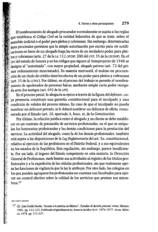 8. Partes y otros participantes 2 7 9
El nombramiento de abogado procurador normalmente se sujeta a las reglas
que establezca el Código Civil en la entidad federativa de que se trate, sobre el
mandato judicial o el poder para pleitos y cobranzas. Sin embargo, determinadas
leyes procesales permiten que la simple autorización por escrito para oír notifi­
caciones en favor de un abogado haga las veces de un verdadero poder para plei­
tos y cobranzas (arts. 2 7 de la l a ; 112 c p c d f ; 2 0 0 del c f f ; 35 de la l t c o d f ). En el
cpc del estado de Sonora y en los códigos que siguen al Anteproyecto de 1 9 4 8 se
designa al “autorizado", con mayor propiedad, abogado patrono (art. 72 del pri­
mer ordenamiento mencionado). En materia mercantil, el endoso en procura­
ción de un título de crédito tiene los efectos de un poder para pleitos y cobranzas
(art. 3 5 de la lg t o c ) . Por último, en el proceso del trabajo se permite el nom bra­
miento de apoderados de personas físicas, mediante simple carta poder otorga­
da ante dos testigos (art. 692 de la l f t ) .
En el proceso penal, la abogacía se ejerce a través de la figura del defensor, cu­
ya presencia constituye una garantía constitucional para el inculpado y una
condición de validez del proceso mismo. En caso de que el inculpado no pueda
nombrar un defensor privado, se le deberá nombrar un defensor de oficio, rem u­
nerado por el Estado (art. 20, apartado A, fracc. ix, de la Constitución).
Por último, la relación jurídica entre el abogado y su cliente se debe estable­
cer en un contrato de prestación de servicios profesionales, en el que se estipu­
len los honorarios profesionales y las demás condiciones para la prestación del
servicio. La actividad del abogado, como la de los demás profesionales, tam bién
está sujeta a las disposiciones de la Ley Reglamentaria del art. 5o. constitucional,
relativo al ejercicio de las profesiones en el Distrito Federal, y a sus equivalentes
en los estados de la República. Esta regulación, sin embargo, parece insuficien­
te. Por un lado, el órgano del Estado competente en esta materia, la Dirección
General de Profesiones, suele limitar sus actividades al registro de los títulos pro­
fesionales y a la expedición de las cédulas profesionales, sin que realmente ejer­
za las funciones de vigilancia que la ley le atribuye. Por otro lado, los colegios en
los que pueden agruparse los profesionales no cuentan con facultades para ejer­
cer un control efectivo sobre la calidad de los servicios que prestan sus m iem ­
bros.27
17 Cfr. José Ovalle Favela, “
Acceso a la justicia en México", Estudios de derecho procesal. llNAM, México,
1981. pp. 112-125. Publicado originalmente en Anuario Jurídico rn-iv, 1976-1977, un am , Méxi-
 