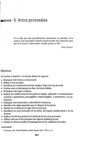 9. Actos procesales
Yo no digo que esos procedimientos representen un sabotaje (a) la
justicia, pero me gustaría haberle proporcionado esta expresión para
que se le ocurra a usted mismo cuando piense en ello.
Franz Kafka1
Objetivos
Al concluir el capítulo 9, el alumno deberá ser capaz de:
-v Distinguir entre hecho y acto procesal.
-v Definir el acto procesal.
-v Identificar las condiciones de forma, tiempo y lugar del acto procesal.
-v Señalar cómo se determinan los días y las horas hábiles.
-v Distinguir entre plazo y término.
-v Explicar las clasificaciones de los plazos en legales, judiciales o convencionales:
comunes o particulares; prorrogables o improrrogables, y perentorios o no pe­
rentorios.
-v Distinguir entre preclusión y caducidad de la instancia.
-v Identificar las reglas generales para el cómputo de los plazos.
-v Señalar las condiciones de lugar del acto procesal.
-v Identificar los actos procesales de las partes, del órgano jurisdiccional y de los
terceros.
Explicar los diversos grados de la ineficacia de los actos procesales.
Definir cada uno de los principios que rigen la nulidad procesal.
Señalar los diversos medios de impugnación de las nulidades procesales.
1 El proceso, trad. Vicente Mendívil, Losada. Buenos Aires, 1970, p. 35.
2 8 3
 