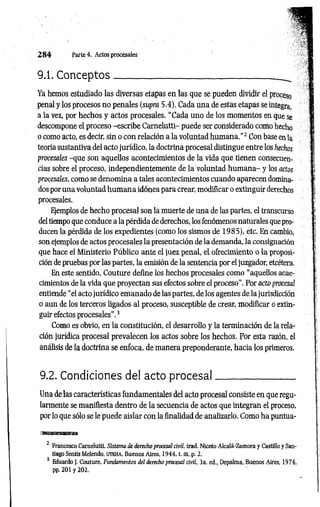 2 8 4 Parte 4. Actos procesales
9.1. C on ceptos__________;
____________________ _
Ya hemos estudiado las diversas etapas en las que se pueden dividir el proceso
penal y los procesos no penales (supra 5.4). Cada una de estas etapas se integra,
a la vez, por hechos y actos procesales. “Cada uno de los momentos en que se
descompone el proceso -escribe Carnelutti- puede ser considerado como hecho
o como acto, es decir, sin o con relación a la voluntad hum ana."2 Con base en la
teoría sustantiva del acto jurídico, la doctrina procesal distingue entre los hechos
procesales -que son aquellos acontecimientos de la vida que tienen consecuen­
cias sobre el proceso, independientemente de la voluntad hum ana- y los actos
procesales, como se denomina a tales acontecimientos cuando aparecen domina­
dos por una voluntad hum ana idónea para crear, modificar o extinguir derechos
procesales.
Ejemplos de hecho procesal son la muerte de una de las partes, el transcurso
del tiempo que conduce a la pérdida de derechos, los fenómenos naturales que pro­
ducen la pérdida de los expedientes (como los sismos de 1985), etc. En cambio,
son ejemplos de actos procesales la presentación de la demanda, la consignación
que hace el Ministerio Público ante el juez penal, el ofrecimiento o la proposi­
ción de pruebas por las partes, la emisión de la sentencia por el juzgador, etcétera.
En este sentido, Couture define los hechos procesales como “aquellos acae­
cimientos de la vida que proyectan sus efectos sobre el proceso”. Por acto procesal
entiende “el acto jurídico emanado de las partes, de los agentes de la jurisdicción
o aun de los terceros ligados al proceso, susceptible de crear, modificar o extin­
guir efectos procesales”.3
Como es obvio, en la constitución, el desarrollo y la terminación de la rela­
ción jurídica procesal prevalecen los actos sobre los hechos. Por esta razón, el
análisis de la doctrina se enfoca, de manera preponderante, hacia los primeros.
9.2. Condiciones del acto p ro cesal_________________
Una de las características fundamentales del acto procesal consiste en que regu­
larmente se manifiesta dentro de la secuencia de actos que integran el proceso,
por lo que sólo se le puede aislar con la finalidad de analizarlo. Como ha puntua-
asaafflasMa
2 Francesco Carnelutti, Sistema de derecho procesal civil, trad. Niceto Alcalá-Zamora y Castillo y San­
tiago Sentís Melendo, UTEHA, Buenos Aires, 1944. t. m. p. 2.
s Eduardo J. Couture, Fundamentos del derecho procesal civil, 3a. ed.. Depalma, Buenos Aires. 1974,
pp. 201 y 202.
 