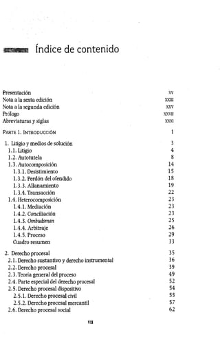 índice de contenido
Presentación xv
Nota a la sexta edición xxm
Nota a la segunda edición xxv
Prólogo xx v ii
Abreviaturas y siglas xxxi
Pa r t e 1. In t r o d u c c ió n 1
1. Litigio y medios de solución 3
1.1. Litigio 4
1.2. Autotutela 8
1.3. Autocomposición 14
1.3.1. Desistimiento 15
1.3.2. Perdón del ofendido 18
1.3.3. Allanamiento 19
1.3.4. Transacción 22
1.4. Heterocomposición 23
1.4.1. Mediación 23
1.4.2. Conciliación 23
1.4.3. Ombudsman 25
1.4.4. Arbitraje 26
1.4.5. Proceso 29
Cuadro resumen 33
2. Derecho procesal 35
2.1. Derecho sustantivo y derecho instrumental 3 6
2.2. Derecho procesal 39
2.3. Teoría general del proceso 49
2.4. Parte especial del derecho procesal 52
2.5. Derecho procesal dispositivo 54
2.5.1. Derecho procesal civil 5 5
2.5.2. Derecho procesal mercantil 57
2.6. Derecho procesal social 62
VII
 