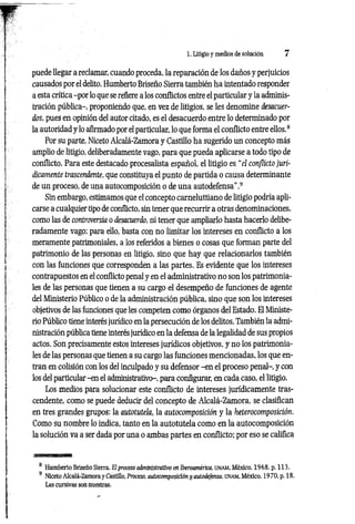 1. Litigio y medios de solución 7
puede llegar a reclamar, cuando proceda, la reparación de los daños y perjuicios
causados por el delito. Humberto Briseño Sierra también ha intentado responder
a esta crítica -por lo que se refiere a los conflictos entre el particular y la adminis­
tración pública-, proponiendo que, en vez de litigios, se les denomine desacuer­
dos, pues en opinión del autor citado, es el desacuerdo entre lo determinado por
la autoridad y lo afirmado por el particular, lo que forma el conflicto entre ellos.8
Por su parte, Niceto Alcalá-Zamora y Castillo ha sugerido un concepto más
amplio de litigio, deliberadamente vago, para que pueda aplicarse a todo tipo de
conflicto. Para este destacado procesalista español, el litigio es. “el conflicto jurí­
dicamente trascendente, que constituya el punto de partida o causa determinante
de un proceso, de una autocomposición o de una autodefensa’’.9
Sin embargo, estimamos que el concepto carneluttiano de litigio podría apli­
carse a cualquier tipo de conflicto, sin tener que recurrir a otras denoiriinaciones,
como las de controversia o desacuerdo, ni tener que ampliarlo hasta hacerlo delibe­
radamente vago; para ello, basta con no limitar los intereses en conflicto a los
meramente patrimoniales, a los referidos a bienes o cosas que forman parte del
patrimonio de las personas en litigio, sino que hay que relacionarlos también
con las funciones que corresponden a las partes. Es evidente que los intereses
contrapuestos en el conflicto penal y en el administrativo no son los patrimonia­
les de las personas que tienen a su cargo el desempeño de funciones de agente
del Ministerio Público o de la administración pública, sino que son los intereses
objetivos de las funciones que les competen como órganos del Estado. El Ministe­
rio Público tiene interés jurídico en la persecución de los delitos. También la admi­
nistración pública tiene interés jurídico en la defensa de la legalidad de sus propios
actos. Son precisamente estos intereses jurídicos objetivos, y no los patrimonia­
les de las personas que tienen a su cargo las funciones mencionadas, los que en­
tran en colisión con los del inculpado y su defensor -en el proceso penal-, y con
los del particular -en el administrativo-, para configurar, en cada caso, el litigio.
Los medios para solucionar este conflicto de intereses jurídicamente tras­
cendente, como se puede deducir del concepto de Alcalá-Zamora, se clasifican
en tres grandes grupos: la autotutela, la autocomposición y la heterocomposición.
Como su nombre lo indica, tanto en la autotutela como en la autocomposición
la solución va a ser dada por una o ambas partes en conflicto; por eso se califica
8 Humberto Briseño Sierra. El proceso administrativo en Iberoamérica, unam , México, 1968, p. 113.
9 Niceto Alcalá-Zamora y Castillo, Proceso, autocomposición y autodefensa, UNAM, México, 1970, p. 18.
Las cursivas son nuestras.
 