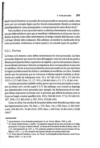 9. Actos procesales 2 8 5
I üzado García Ramírez, la sucesión de actos procesales se encuentra unida, entre
I otros, por un concepto lógico que los vincula mutuamente, fijando su recíproca
I interdependencia como presupuestos y consecuencias los unos de los otros.4
fc Para analizar al acto procesal vamos a referirnos brevemente a las condicio-
| nes que debe satisfacer para que se manifieste válidamente en el proceso: las con-
tr (liciones deform a (cómo debe exteriorizarse), de tiempo (cuándo debe llevarse a cabo)
| y de lugar (dónde debe realizarse). Más adelante, al estudiar la clasificación de los
I actos procesales, aludiremos al sujeto (quién) y al contenido (qué) de aquéllos.5
4
f 9.2.1. Forma
^ La forma es la m anera como deben exteriorizarse los actos procesales. Las leyes
procesales disponen que tanto los actos deljuzgador como los actos de las partes y
; demás participantes deben expresarse en español; y que los documentos redacta-
l dos en idioma extranjero deberán acompañarse de la correspondiente traducción
al castellano. En las actuaciones judiciales (actos procesales en los que interviene
el órgano jurisdiccional) las fechas y cantidades se escribirán con letra. También
prevén que las personas que no conozcan el idioma español rendirán su decla­
ración por medio de intérpretes (arts. 56 y 3 6 7 del c p c DF; 180 y 271 del cfpc;
1055 y 1 2 7 2 del CCom; 12, 1 7 ,1 8 3 y 184 delcPPDF; y 1 5 ,1 7 y 2 8 delCFPP).
Las leyes procesales también suelen prever que los actos procesales se expre­
sen en forma oral o escrita (supra 5.5.7). Sin embargo, aun cuando se disponga
que determinados actos procesales (por ejemplo, las declaraciones de los testi­
gos) deban expresarse en forma oral, se previene que deberá levantarse acta en
la que se hagan constar aquéllos (arts. 3 6 0 y 368 del cpcdf; 173 y 181 del cfpc;
207, 2 0 8 y 211 del cppdf; y 249, 2 5 0 y 2 5 4 del cfpp).
Como es obvio, los escritos de las partes deben estar firmados por éstas o por
sus representantes (arts. 56, fracc. I, 255, fracc. vm, y 260, fracc. iv, del cpcdf;
y arts. 2 0 4 del cfpc, 56 del cpcdf; 1055, fracc. i, del CCom; 2 6 del CPPDFy 20 del
CFPP),6
4 García Ramírez, Curso de derecho procesal penal, 5a. ed„ Porrúa, México, 1989, p. 440.
5 C/r. Niceto Alcalá-Zamora y Castillo, "La regulación temporal de los actos procesales en el código
procesal de 1932 para el Distrito Federal", en Revista de la Facultad de Derecho de México, núms. 66
y 67, abril-septiembre de 1967, p. 355; publicado también en Derecho procesal mexicano, Porrúa,
México, 1 9 7 6 ,1 .1
, p. 204. Nuestras citas estarán referidas a la primera publicación,
6 C/r. Víctor Manuel Castrillón y Luna, voz "Firma'' en Enciclopedia jurídica Mexicana, UNAM-Porrúa,
México, 2002, t. IV, pp. 82-84.
 
